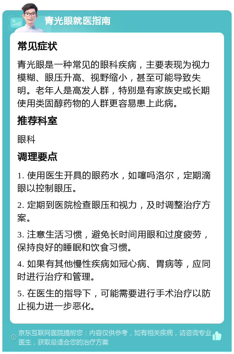 青光眼就医指南 常见症状 青光眼是一种常见的眼科疾病，主要表现为视力模糊、眼压升高、视野缩小，甚至可能导致失明。老年人是高发人群，特别是有家族史或长期使用类固醇药物的人群更容易患上此病。 推荐科室 眼科 调理要点 1. 使用医生开具的眼药水，如噻吗洛尔，定期滴眼以控制眼压。 2. 定期到医院检查眼压和视力，及时调整治疗方案。 3. 注意生活习惯，避免长时间用眼和过度疲劳，保持良好的睡眠和饮食习惯。 4. 如果有其他慢性疾病如冠心病、胃病等，应同时进行治疗和管理。 5. 在医生的指导下，可能需要进行手术治疗以防止视力进一步恶化。