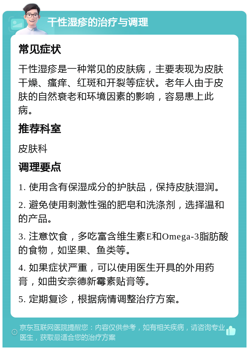 干性湿疹的治疗与调理 常见症状 干性湿疹是一种常见的皮肤病，主要表现为皮肤干燥、瘙痒、红斑和开裂等症状。老年人由于皮肤的自然衰老和环境因素的影响，容易患上此病。 推荐科室 皮肤科 调理要点 1. 使用含有保湿成分的护肤品，保持皮肤湿润。 2. 避免使用刺激性强的肥皂和洗涤剂，选择温和的产品。 3. 注意饮食，多吃富含维生素E和Omega-3脂肪酸的食物，如坚果、鱼类等。 4. 如果症状严重，可以使用医生开具的外用药膏，如曲安奈德新霉素贴膏等。 5. 定期复诊，根据病情调整治疗方案。