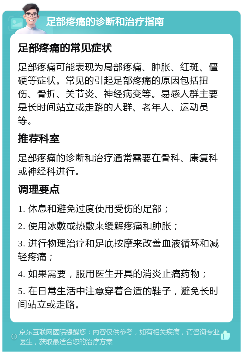 足部疼痛的诊断和治疗指南 足部疼痛的常见症状 足部疼痛可能表现为局部疼痛、肿胀、红斑、僵硬等症状。常见的引起足部疼痛的原因包括扭伤、骨折、关节炎、神经病变等。易感人群主要是长时间站立或走路的人群、老年人、运动员等。 推荐科室 足部疼痛的诊断和治疗通常需要在骨科、康复科或神经科进行。 调理要点 1. 休息和避免过度使用受伤的足部； 2. 使用冰敷或热敷来缓解疼痛和肿胀； 3. 进行物理治疗和足底按摩来改善血液循环和减轻疼痛； 4. 如果需要，服用医生开具的消炎止痛药物； 5. 在日常生活中注意穿着合适的鞋子，避免长时间站立或走路。