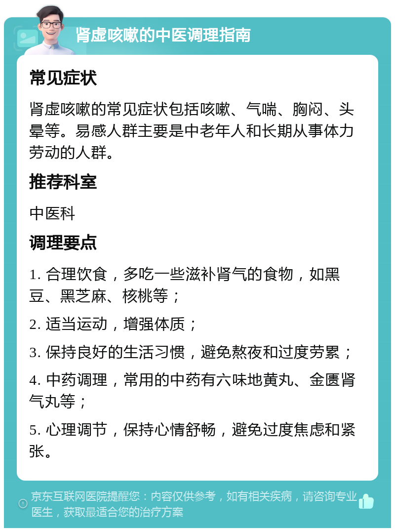 肾虚咳嗽的中医调理指南 常见症状 肾虚咳嗽的常见症状包括咳嗽、气喘、胸闷、头晕等。易感人群主要是中老年人和长期从事体力劳动的人群。 推荐科室 中医科 调理要点 1. 合理饮食，多吃一些滋补肾气的食物，如黑豆、黑芝麻、核桃等； 2. 适当运动，增强体质； 3. 保持良好的生活习惯，避免熬夜和过度劳累； 4. 中药调理，常用的中药有六味地黄丸、金匮肾气丸等； 5. 心理调节，保持心情舒畅，避免过度焦虑和紧张。