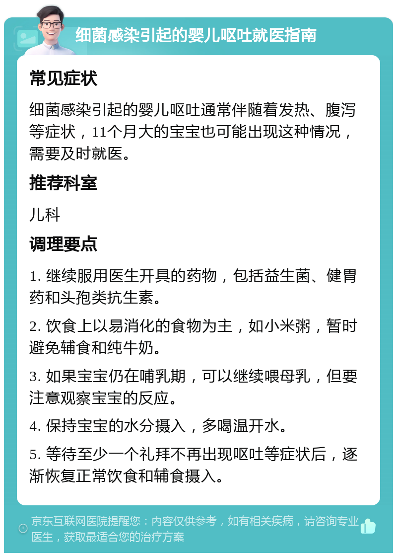 细菌感染引起的婴儿呕吐就医指南 常见症状 细菌感染引起的婴儿呕吐通常伴随着发热、腹泻等症状，11个月大的宝宝也可能出现这种情况，需要及时就医。 推荐科室 儿科 调理要点 1. 继续服用医生开具的药物，包括益生菌、健胃药和头孢类抗生素。 2. 饮食上以易消化的食物为主，如小米粥，暂时避免辅食和纯牛奶。 3. 如果宝宝仍在哺乳期，可以继续喂母乳，但要注意观察宝宝的反应。 4. 保持宝宝的水分摄入，多喝温开水。 5. 等待至少一个礼拜不再出现呕吐等症状后，逐渐恢复正常饮食和辅食摄入。