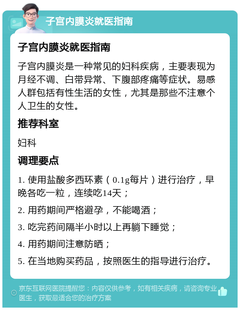 子宫内膜炎就医指南 子宫内膜炎就医指南 子宫内膜炎是一种常见的妇科疾病，主要表现为月经不调、白带异常、下腹部疼痛等症状。易感人群包括有性生活的女性，尤其是那些不注意个人卫生的女性。 推荐科室 妇科 调理要点 1. 使用盐酸多西环素（0.1g每片）进行治疗，早晚各吃一粒，连续吃14天； 2. 用药期间严格避孕，不能喝酒； 3. 吃完药间隔半小时以上再躺下睡觉； 4. 用药期间注意防晒； 5. 在当地购买药品，按照医生的指导进行治疗。