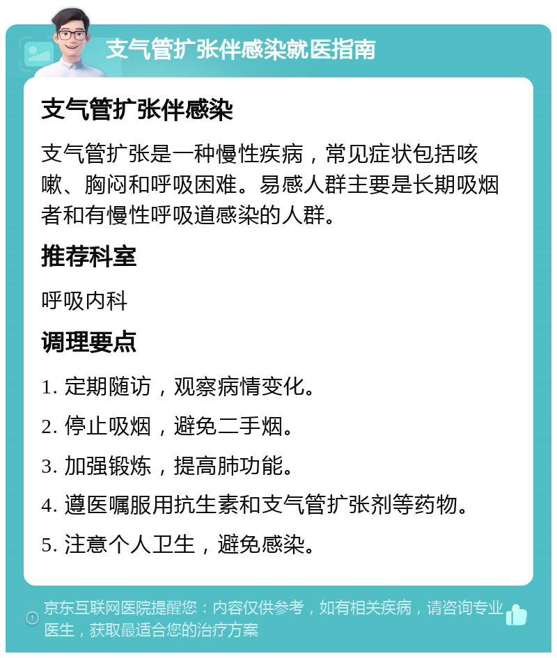 支气管扩张伴感染就医指南 支气管扩张伴感染 支气管扩张是一种慢性疾病，常见症状包括咳嗽、胸闷和呼吸困难。易感人群主要是长期吸烟者和有慢性呼吸道感染的人群。 推荐科室 呼吸内科 调理要点 1. 定期随访，观察病情变化。 2. 停止吸烟，避免二手烟。 3. 加强锻炼，提高肺功能。 4. 遵医嘱服用抗生素和支气管扩张剂等药物。 5. 注意个人卫生，避免感染。