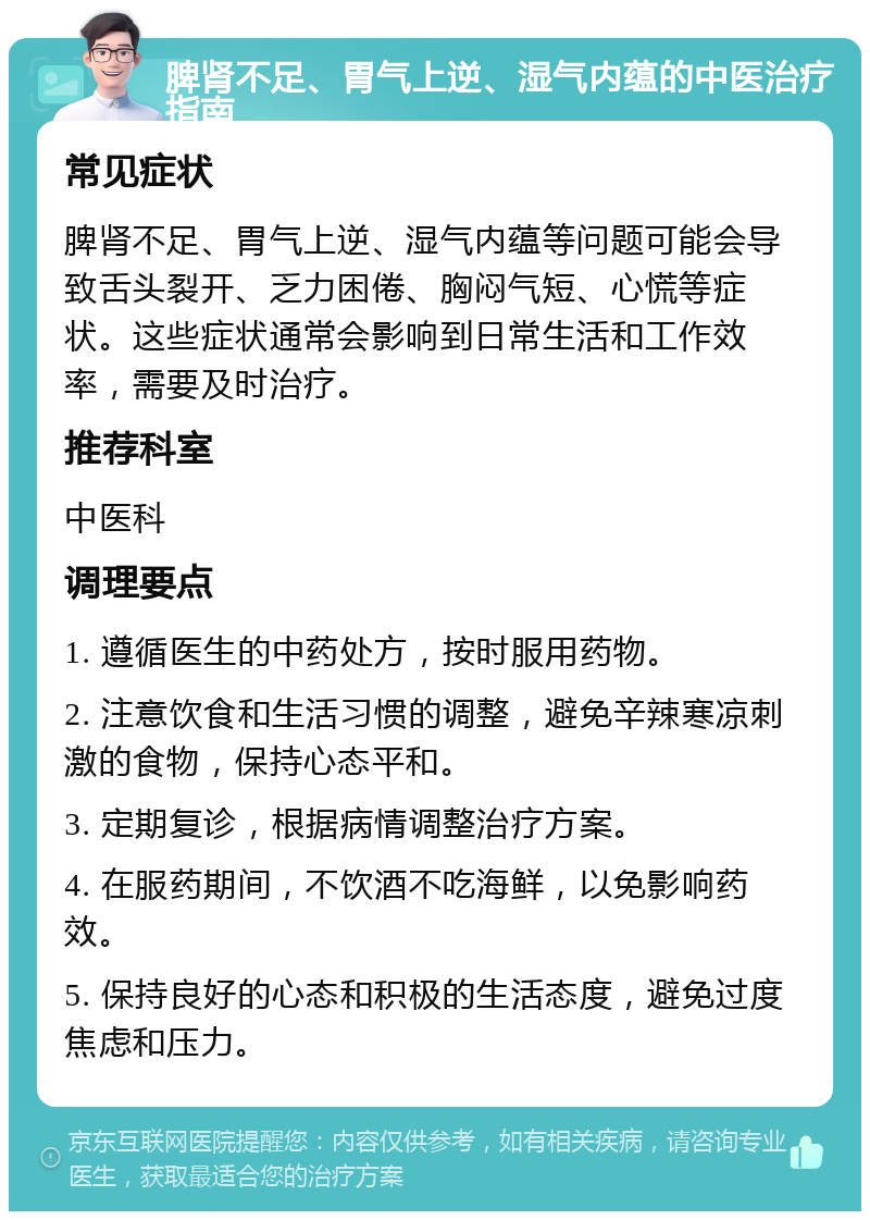 脾肾不足、胃气上逆、湿气内蕴的中医治疗指南 常见症状 脾肾不足、胃气上逆、湿气内蕴等问题可能会导致舌头裂开、乏力困倦、胸闷气短、心慌等症状。这些症状通常会影响到日常生活和工作效率，需要及时治疗。 推荐科室 中医科 调理要点 1. 遵循医生的中药处方，按时服用药物。 2. 注意饮食和生活习惯的调整，避免辛辣寒凉刺激的食物，保持心态平和。 3. 定期复诊，根据病情调整治疗方案。 4. 在服药期间，不饮酒不吃海鲜，以免影响药效。 5. 保持良好的心态和积极的生活态度，避免过度焦虑和压力。