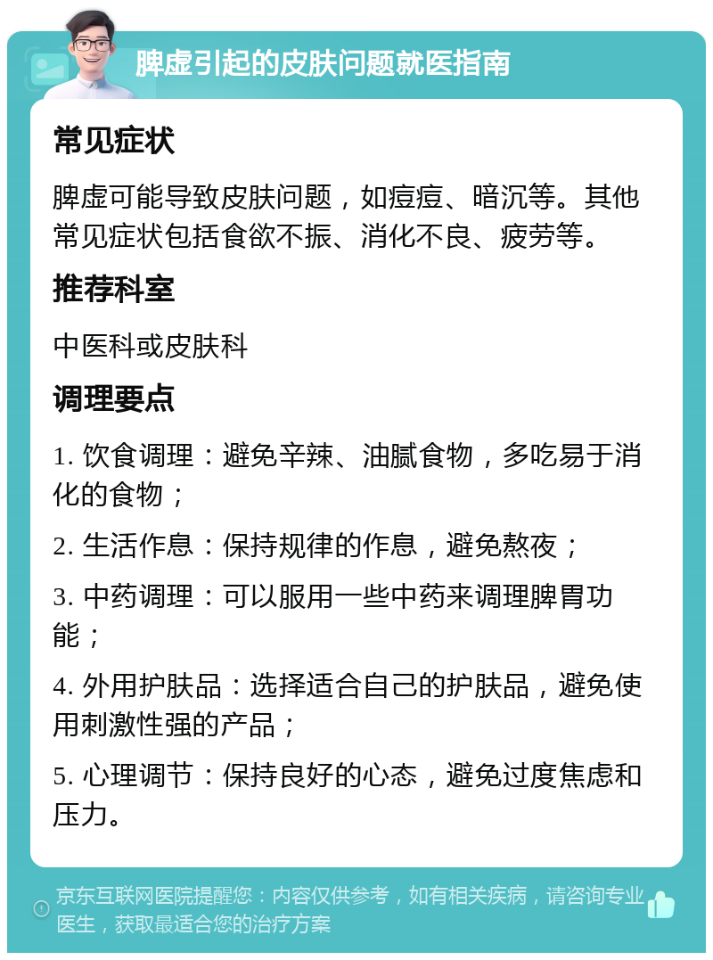 脾虚引起的皮肤问题就医指南 常见症状 脾虚可能导致皮肤问题，如痘痘、暗沉等。其他常见症状包括食欲不振、消化不良、疲劳等。 推荐科室 中医科或皮肤科 调理要点 1. 饮食调理：避免辛辣、油腻食物，多吃易于消化的食物； 2. 生活作息：保持规律的作息，避免熬夜； 3. 中药调理：可以服用一些中药来调理脾胃功能； 4. 外用护肤品：选择适合自己的护肤品，避免使用刺激性强的产品； 5. 心理调节：保持良好的心态，避免过度焦虑和压力。