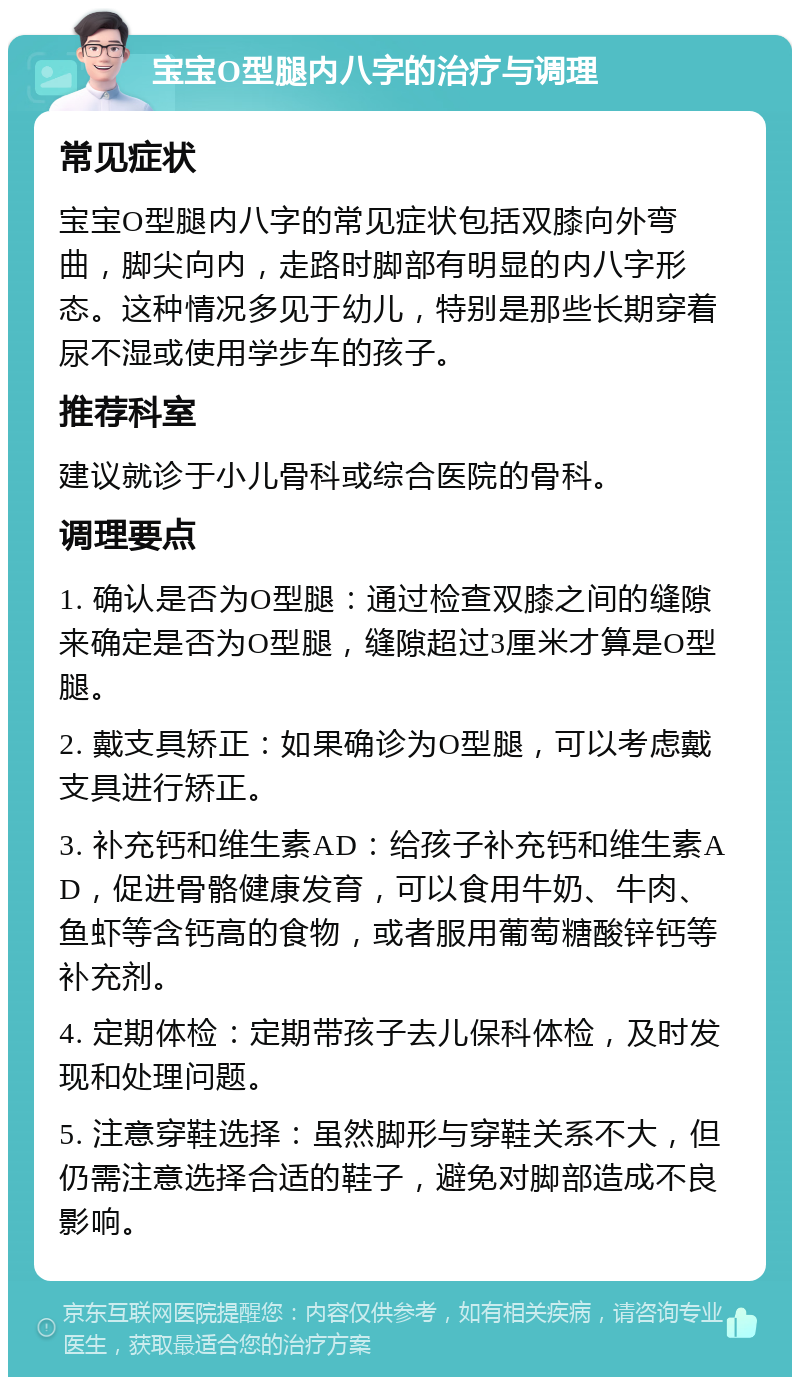 宝宝O型腿内八字的治疗与调理 常见症状 宝宝O型腿内八字的常见症状包括双膝向外弯曲，脚尖向内，走路时脚部有明显的内八字形态。这种情况多见于幼儿，特别是那些长期穿着尿不湿或使用学步车的孩子。 推荐科室 建议就诊于小儿骨科或综合医院的骨科。 调理要点 1. 确认是否为O型腿：通过检查双膝之间的缝隙来确定是否为O型腿，缝隙超过3厘米才算是O型腿。 2. 戴支具矫正：如果确诊为O型腿，可以考虑戴支具进行矫正。 3. 补充钙和维生素AD：给孩子补充钙和维生素AD，促进骨骼健康发育，可以食用牛奶、牛肉、鱼虾等含钙高的食物，或者服用葡萄糖酸锌钙等补充剂。 4. 定期体检：定期带孩子去儿保科体检，及时发现和处理问题。 5. 注意穿鞋选择：虽然脚形与穿鞋关系不大，但仍需注意选择合适的鞋子，避免对脚部造成不良影响。