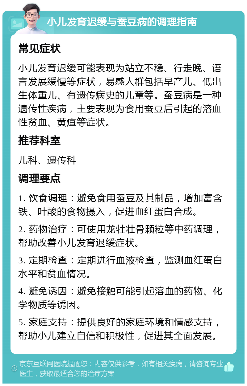 小儿发育迟缓与蚕豆病的调理指南 常见症状 小儿发育迟缓可能表现为站立不稳、行走晚、语言发展缓慢等症状，易感人群包括早产儿、低出生体重儿、有遗传病史的儿童等。蚕豆病是一种遗传性疾病，主要表现为食用蚕豆后引起的溶血性贫血、黄疸等症状。 推荐科室 儿科、遗传科 调理要点 1. 饮食调理：避免食用蚕豆及其制品，增加富含铁、叶酸的食物摄入，促进血红蛋白合成。 2. 药物治疗：可使用龙牡壮骨颗粒等中药调理，帮助改善小儿发育迟缓症状。 3. 定期检查：定期进行血液检查，监测血红蛋白水平和贫血情况。 4. 避免诱因：避免接触可能引起溶血的药物、化学物质等诱因。 5. 家庭支持：提供良好的家庭环境和情感支持，帮助小儿建立自信和积极性，促进其全面发展。