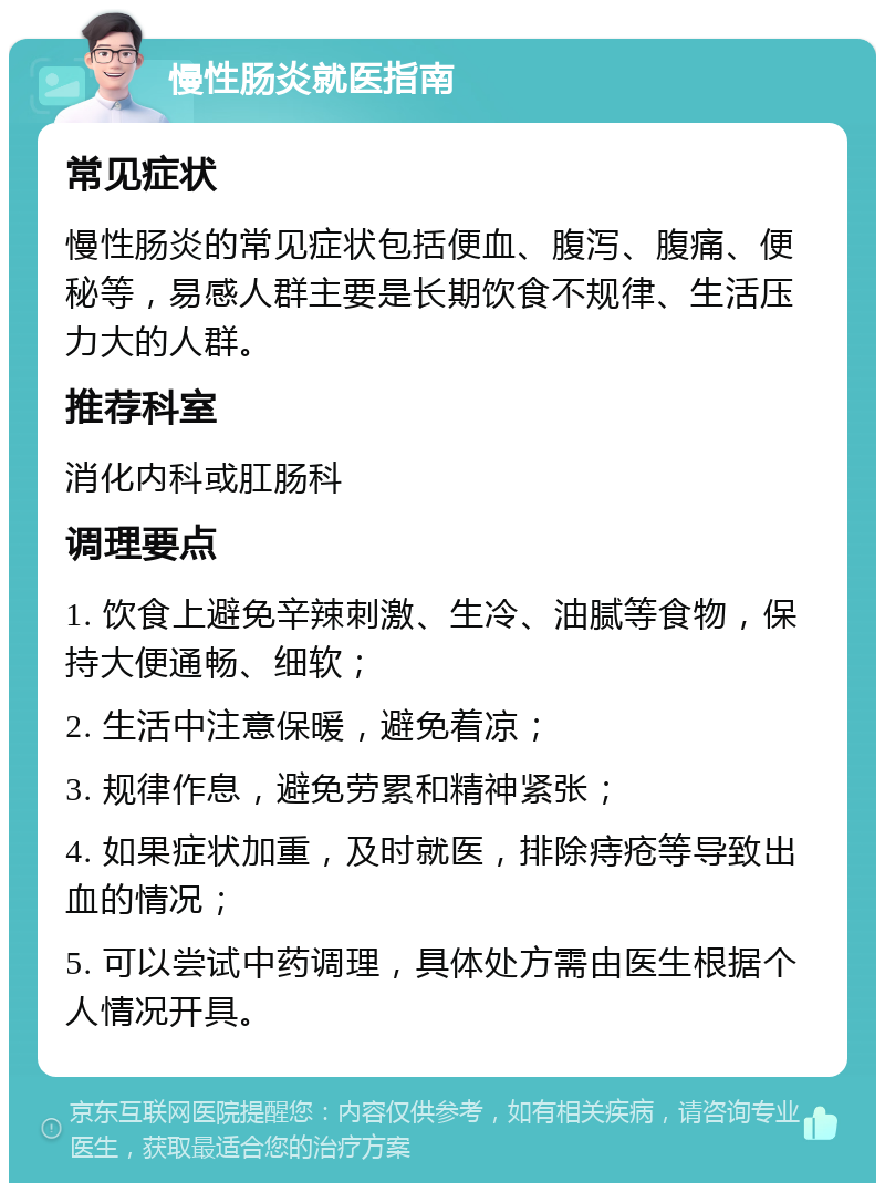 慢性肠炎就医指南 常见症状 慢性肠炎的常见症状包括便血、腹泻、腹痛、便秘等，易感人群主要是长期饮食不规律、生活压力大的人群。 推荐科室 消化内科或肛肠科 调理要点 1. 饮食上避免辛辣刺激、生冷、油腻等食物，保持大便通畅、细软； 2. 生活中注意保暖，避免着凉； 3. 规律作息，避免劳累和精神紧张； 4. 如果症状加重，及时就医，排除痔疮等导致出血的情况； 5. 可以尝试中药调理，具体处方需由医生根据个人情况开具。