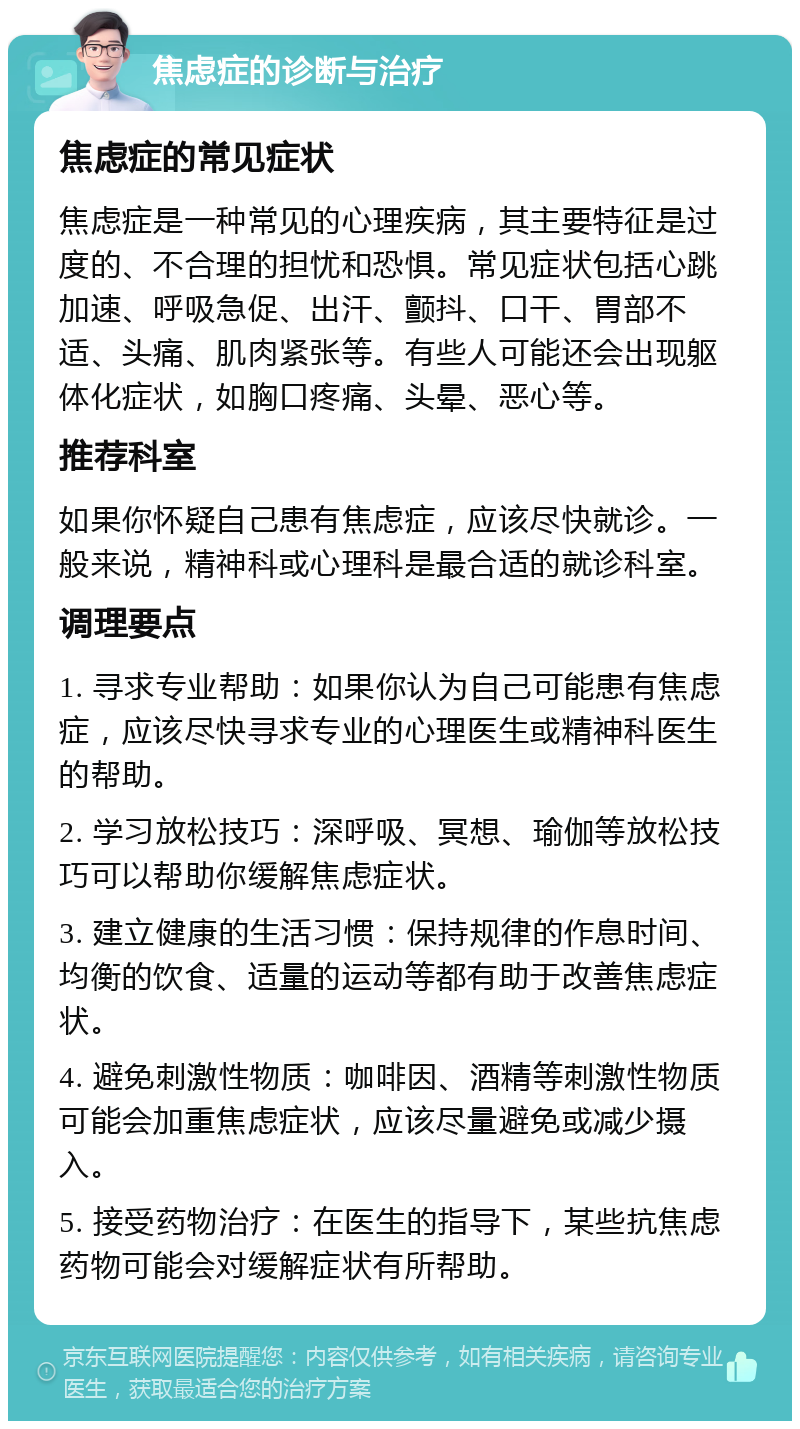 焦虑症的诊断与治疗 焦虑症的常见症状 焦虑症是一种常见的心理疾病，其主要特征是过度的、不合理的担忧和恐惧。常见症状包括心跳加速、呼吸急促、出汗、颤抖、口干、胃部不适、头痛、肌肉紧张等。有些人可能还会出现躯体化症状，如胸口疼痛、头晕、恶心等。 推荐科室 如果你怀疑自己患有焦虑症，应该尽快就诊。一般来说，精神科或心理科是最合适的就诊科室。 调理要点 1. 寻求专业帮助：如果你认为自己可能患有焦虑症，应该尽快寻求专业的心理医生或精神科医生的帮助。 2. 学习放松技巧：深呼吸、冥想、瑜伽等放松技巧可以帮助你缓解焦虑症状。 3. 建立健康的生活习惯：保持规律的作息时间、均衡的饮食、适量的运动等都有助于改善焦虑症状。 4. 避免刺激性物质：咖啡因、酒精等刺激性物质可能会加重焦虑症状，应该尽量避免或减少摄入。 5. 接受药物治疗：在医生的指导下，某些抗焦虑药物可能会对缓解症状有所帮助。