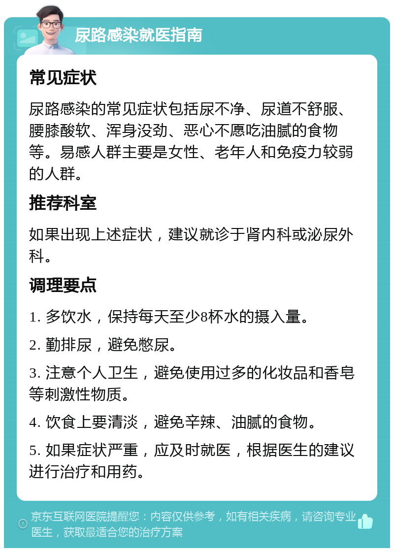 尿路感染就医指南 常见症状 尿路感染的常见症状包括尿不净、尿道不舒服、腰膝酸软、浑身没劲、恶心不愿吃油腻的食物等。易感人群主要是女性、老年人和免疫力较弱的人群。 推荐科室 如果出现上述症状，建议就诊于肾内科或泌尿外科。 调理要点 1. 多饮水，保持每天至少8杯水的摄入量。 2. 勤排尿，避免憋尿。 3. 注意个人卫生，避免使用过多的化妆品和香皂等刺激性物质。 4. 饮食上要清淡，避免辛辣、油腻的食物。 5. 如果症状严重，应及时就医，根据医生的建议进行治疗和用药。