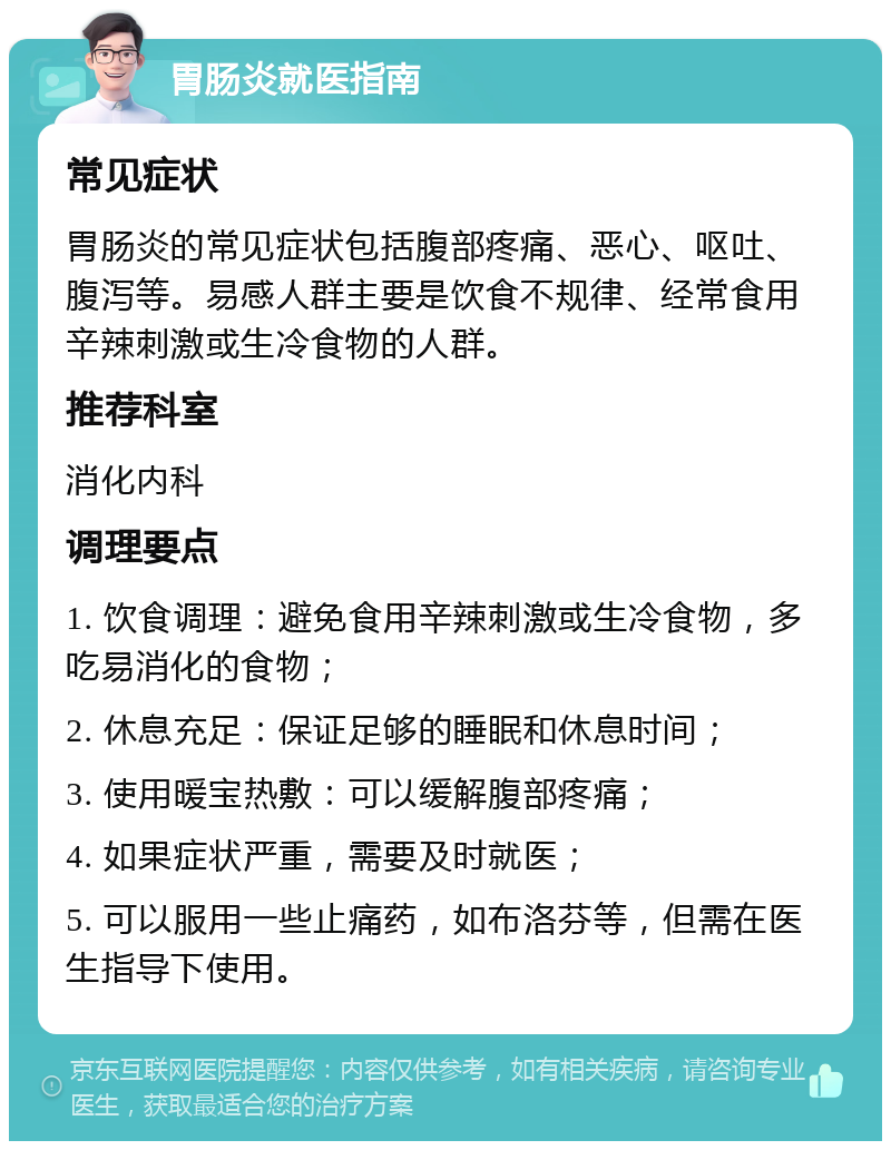 胃肠炎就医指南 常见症状 胃肠炎的常见症状包括腹部疼痛、恶心、呕吐、腹泻等。易感人群主要是饮食不规律、经常食用辛辣刺激或生冷食物的人群。 推荐科室 消化内科 调理要点 1. 饮食调理：避免食用辛辣刺激或生冷食物，多吃易消化的食物； 2. 休息充足：保证足够的睡眠和休息时间； 3. 使用暖宝热敷：可以缓解腹部疼痛； 4. 如果症状严重，需要及时就医； 5. 可以服用一些止痛药，如布洛芬等，但需在医生指导下使用。