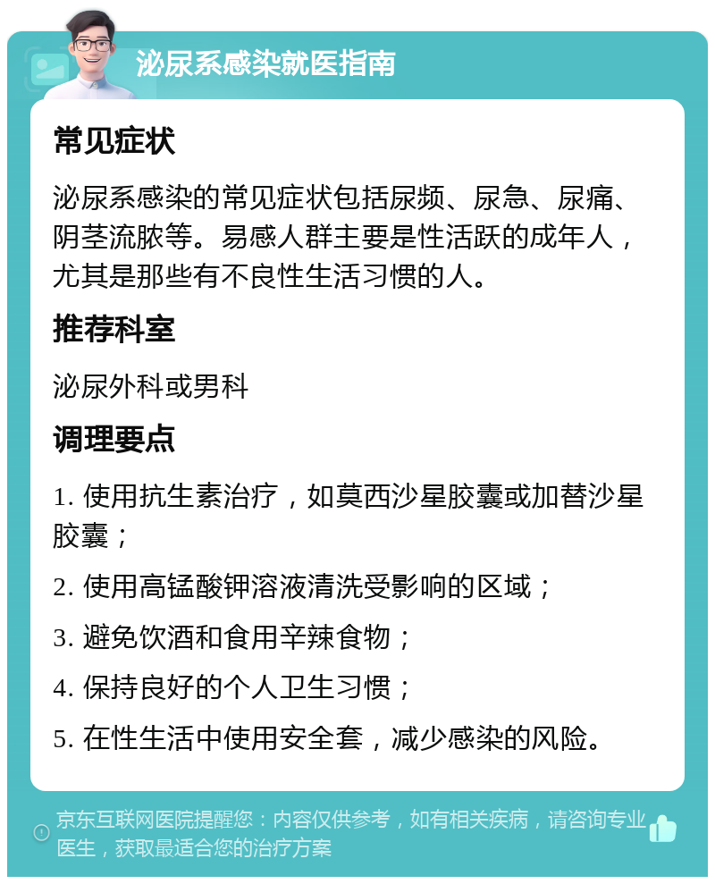 泌尿系感染就医指南 常见症状 泌尿系感染的常见症状包括尿频、尿急、尿痛、阴茎流脓等。易感人群主要是性活跃的成年人，尤其是那些有不良性生活习惯的人。 推荐科室 泌尿外科或男科 调理要点 1. 使用抗生素治疗，如莫西沙星胶囊或加替沙星胶囊； 2. 使用高锰酸钾溶液清洗受影响的区域； 3. 避免饮酒和食用辛辣食物； 4. 保持良好的个人卫生习惯； 5. 在性生活中使用安全套，减少感染的风险。