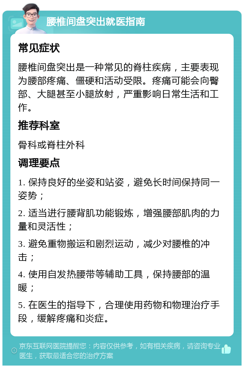 腰椎间盘突出就医指南 常见症状 腰椎间盘突出是一种常见的脊柱疾病，主要表现为腰部疼痛、僵硬和活动受限。疼痛可能会向臀部、大腿甚至小腿放射，严重影响日常生活和工作。 推荐科室 骨科或脊柱外科 调理要点 1. 保持良好的坐姿和站姿，避免长时间保持同一姿势； 2. 适当进行腰背肌功能锻炼，增强腰部肌肉的力量和灵活性； 3. 避免重物搬运和剧烈运动，减少对腰椎的冲击； 4. 使用自发热腰带等辅助工具，保持腰部的温暖； 5. 在医生的指导下，合理使用药物和物理治疗手段，缓解疼痛和炎症。