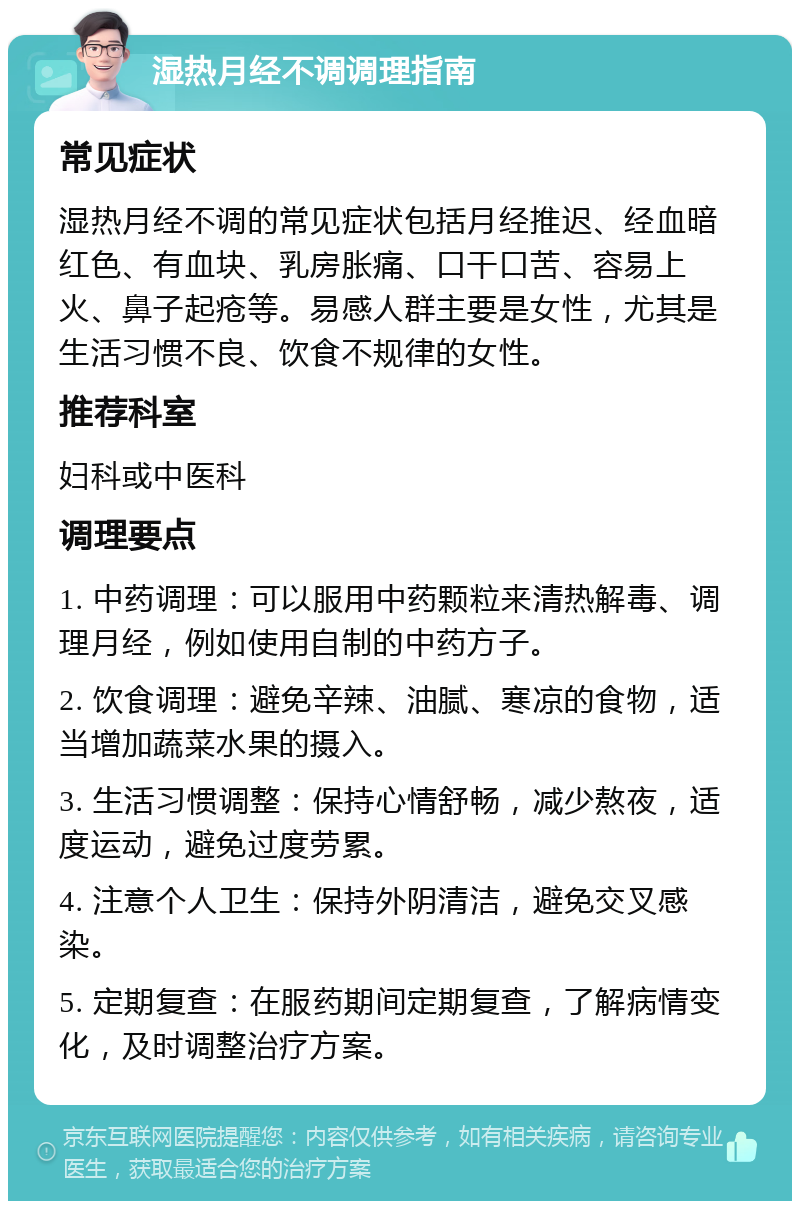 湿热月经不调调理指南 常见症状 湿热月经不调的常见症状包括月经推迟、经血暗红色、有血块、乳房胀痛、口干口苦、容易上火、鼻子起疮等。易感人群主要是女性，尤其是生活习惯不良、饮食不规律的女性。 推荐科室 妇科或中医科 调理要点 1. 中药调理：可以服用中药颗粒来清热解毒、调理月经，例如使用自制的中药方子。 2. 饮食调理：避免辛辣、油腻、寒凉的食物，适当增加蔬菜水果的摄入。 3. 生活习惯调整：保持心情舒畅，减少熬夜，适度运动，避免过度劳累。 4. 注意个人卫生：保持外阴清洁，避免交叉感染。 5. 定期复查：在服药期间定期复查，了解病情变化，及时调整治疗方案。