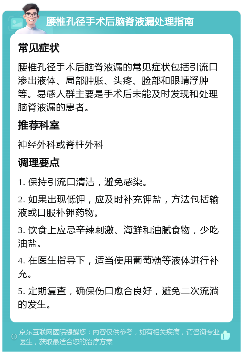 腰椎孔径手术后脑脊液漏处理指南 常见症状 腰椎孔径手术后脑脊液漏的常见症状包括引流口渗出液体、局部肿胀、头疼、脸部和眼睛浮肿等。易感人群主要是手术后未能及时发现和处理脑脊液漏的患者。 推荐科室 神经外科或脊柱外科 调理要点 1. 保持引流口清洁，避免感染。 2. 如果出现低钾，应及时补充钾盐，方法包括输液或口服补钾药物。 3. 饮食上应忌辛辣刺激、海鲜和油腻食物，少吃油盐。 4. 在医生指导下，适当使用葡萄糖等液体进行补充。 5. 定期复查，确保伤口愈合良好，避免二次流淌的发生。