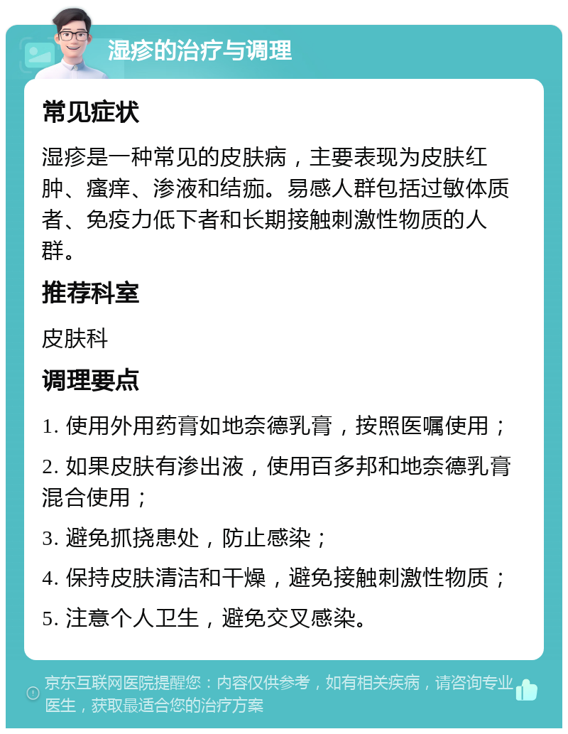 湿疹的治疗与调理 常见症状 湿疹是一种常见的皮肤病，主要表现为皮肤红肿、瘙痒、渗液和结痂。易感人群包括过敏体质者、免疫力低下者和长期接触刺激性物质的人群。 推荐科室 皮肤科 调理要点 1. 使用外用药膏如地奈德乳膏，按照医嘱使用； 2. 如果皮肤有渗出液，使用百多邦和地奈德乳膏混合使用； 3. 避免抓挠患处，防止感染； 4. 保持皮肤清洁和干燥，避免接触刺激性物质； 5. 注意个人卫生，避免交叉感染。