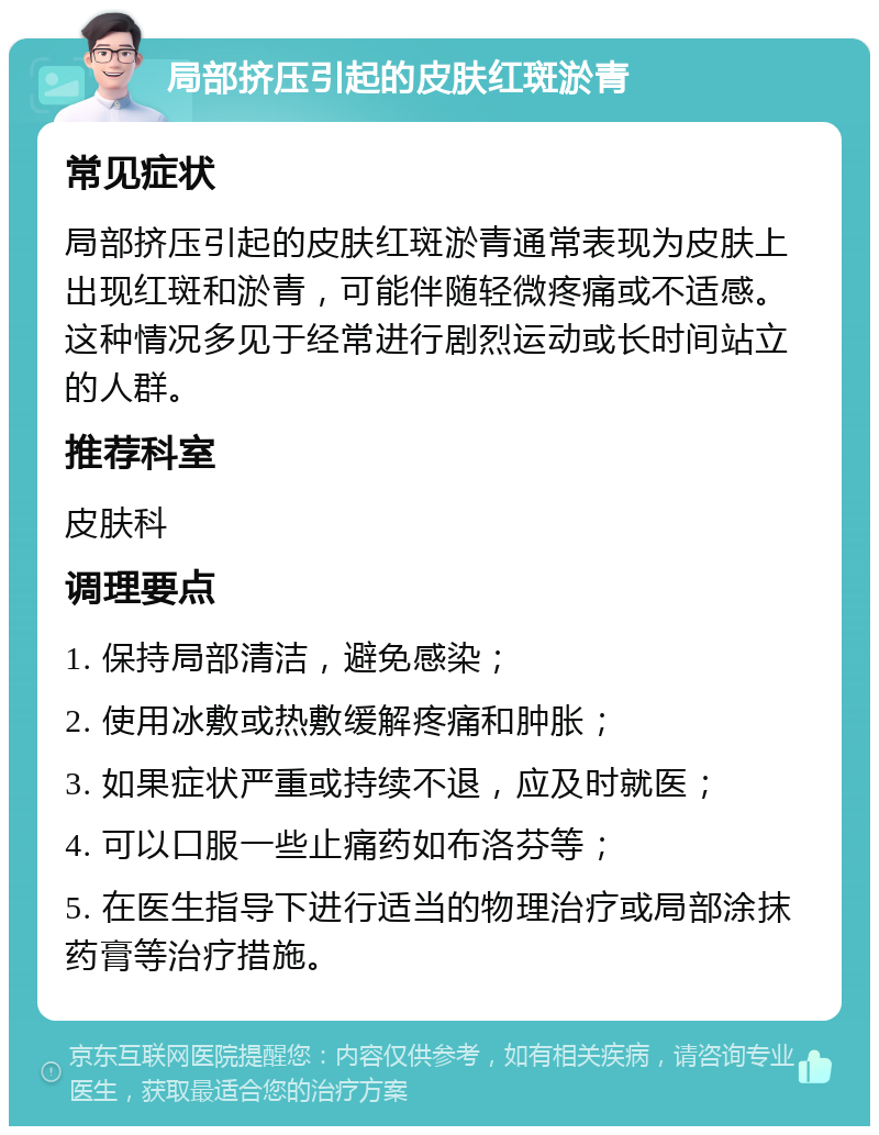 局部挤压引起的皮肤红斑淤青 常见症状 局部挤压引起的皮肤红斑淤青通常表现为皮肤上出现红斑和淤青，可能伴随轻微疼痛或不适感。这种情况多见于经常进行剧烈运动或长时间站立的人群。 推荐科室 皮肤科 调理要点 1. 保持局部清洁，避免感染； 2. 使用冰敷或热敷缓解疼痛和肿胀； 3. 如果症状严重或持续不退，应及时就医； 4. 可以口服一些止痛药如布洛芬等； 5. 在医生指导下进行适当的物理治疗或局部涂抹药膏等治疗措施。