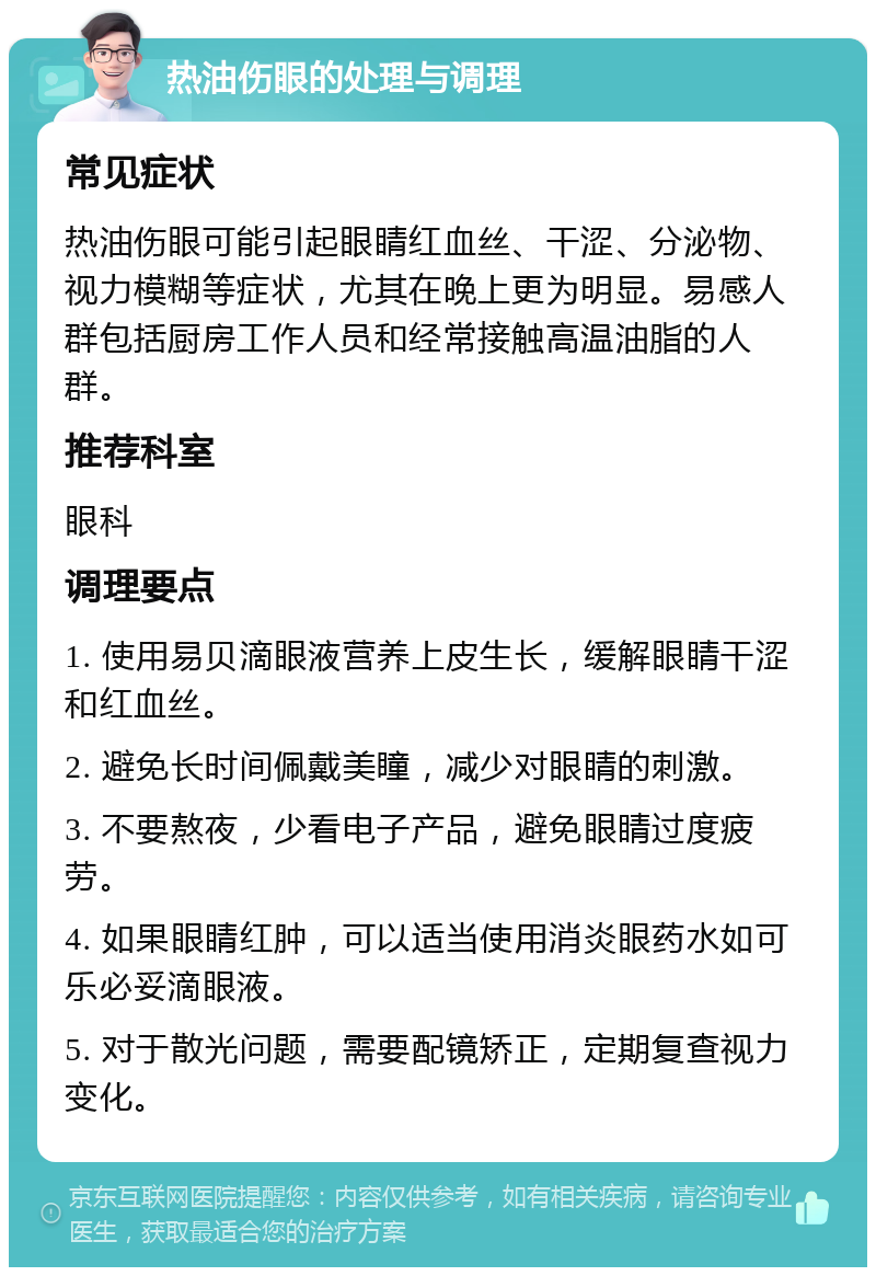 热油伤眼的处理与调理 常见症状 热油伤眼可能引起眼睛红血丝、干涩、分泌物、视力模糊等症状，尤其在晚上更为明显。易感人群包括厨房工作人员和经常接触高温油脂的人群。 推荐科室 眼科 调理要点 1. 使用易贝滴眼液营养上皮生长，缓解眼睛干涩和红血丝。 2. 避免长时间佩戴美瞳，减少对眼睛的刺激。 3. 不要熬夜，少看电子产品，避免眼睛过度疲劳。 4. 如果眼睛红肿，可以适当使用消炎眼药水如可乐必妥滴眼液。 5. 对于散光问题，需要配镜矫正，定期复查视力变化。