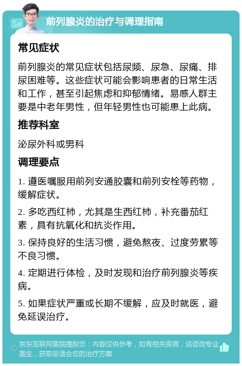 前列腺炎的治疗与调理指南 常见症状 前列腺炎的常见症状包括尿频、尿急、尿痛、排尿困难等。这些症状可能会影响患者的日常生活和工作，甚至引起焦虑和抑郁情绪。易感人群主要是中老年男性，但年轻男性也可能患上此病。 推荐科室 泌尿外科或男科 调理要点 1. 遵医嘱服用前列安通胶囊和前列安栓等药物，缓解症状。 2. 多吃西红柿，尤其是生西红柿，补充番茄红素，具有抗氧化和抗炎作用。 3. 保持良好的生活习惯，避免熬夜、过度劳累等不良习惯。 4. 定期进行体检，及时发现和治疗前列腺炎等疾病。 5. 如果症状严重或长期不缓解，应及时就医，避免延误治疗。