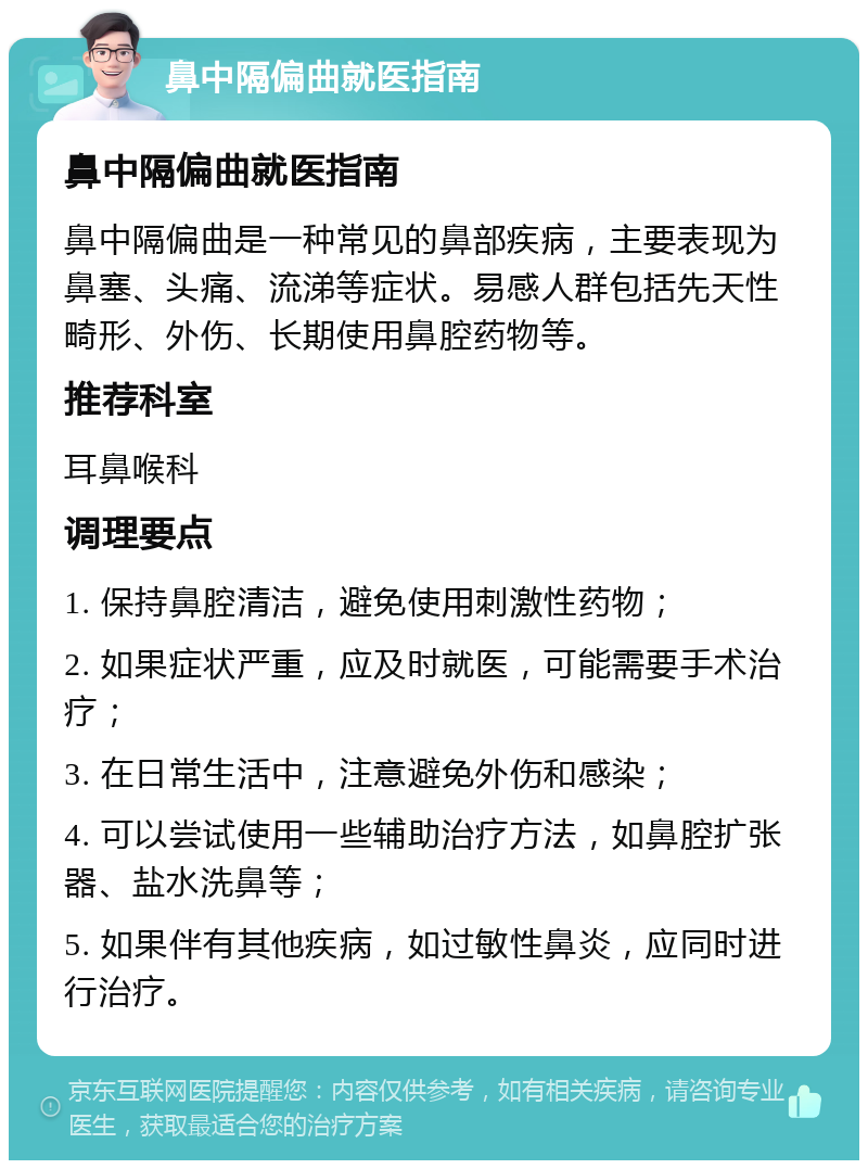 鼻中隔偏曲就医指南 鼻中隔偏曲就医指南 鼻中隔偏曲是一种常见的鼻部疾病，主要表现为鼻塞、头痛、流涕等症状。易感人群包括先天性畸形、外伤、长期使用鼻腔药物等。 推荐科室 耳鼻喉科 调理要点 1. 保持鼻腔清洁，避免使用刺激性药物； 2. 如果症状严重，应及时就医，可能需要手术治疗； 3. 在日常生活中，注意避免外伤和感染； 4. 可以尝试使用一些辅助治疗方法，如鼻腔扩张器、盐水洗鼻等； 5. 如果伴有其他疾病，如过敏性鼻炎，应同时进行治疗。