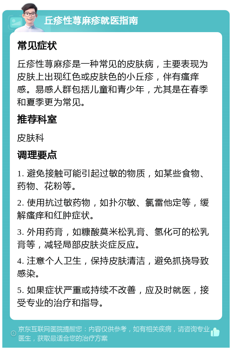 丘疹性荨麻疹就医指南 常见症状 丘疹性荨麻疹是一种常见的皮肤病，主要表现为皮肤上出现红色或皮肤色的小丘疹，伴有瘙痒感。易感人群包括儿童和青少年，尤其是在春季和夏季更为常见。 推荐科室 皮肤科 调理要点 1. 避免接触可能引起过敏的物质，如某些食物、药物、花粉等。 2. 使用抗过敏药物，如扑尔敏、氯雷他定等，缓解瘙痒和红肿症状。 3. 外用药膏，如糠酸莫米松乳膏、氢化可的松乳膏等，减轻局部皮肤炎症反应。 4. 注意个人卫生，保持皮肤清洁，避免抓挠导致感染。 5. 如果症状严重或持续不改善，应及时就医，接受专业的治疗和指导。