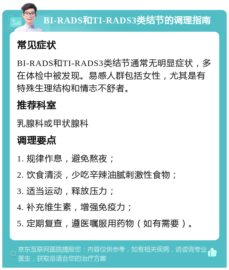 BI-RADS和TI-RADS3类结节的调理指南 常见症状 BI-RADS和TI-RADS3类结节通常无明显症状，多在体检中被发现。易感人群包括女性，尤其是有特殊生理结构和情志不舒者。 推荐科室 乳腺科或甲状腺科 调理要点 1. 规律作息，避免熬夜； 2. 饮食清淡，少吃辛辣油腻刺激性食物； 3. 适当运动，释放压力； 4. 补充维生素，增强免疫力； 5. 定期复查，遵医嘱服用药物（如有需要）。