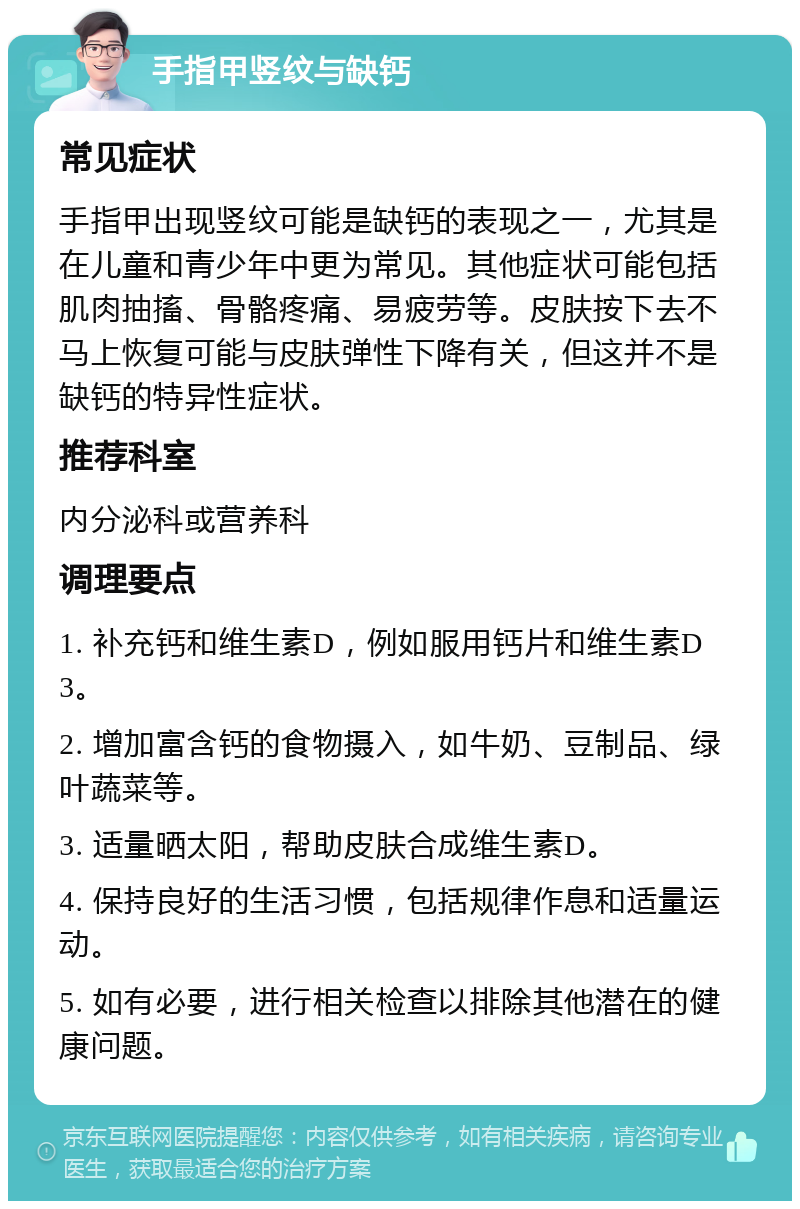 手指甲竖纹与缺钙 常见症状 手指甲出现竖纹可能是缺钙的表现之一，尤其是在儿童和青少年中更为常见。其他症状可能包括肌肉抽搐、骨骼疼痛、易疲劳等。皮肤按下去不马上恢复可能与皮肤弹性下降有关，但这并不是缺钙的特异性症状。 推荐科室 内分泌科或营养科 调理要点 1. 补充钙和维生素D，例如服用钙片和维生素D3。 2. 增加富含钙的食物摄入，如牛奶、豆制品、绿叶蔬菜等。 3. 适量晒太阳，帮助皮肤合成维生素D。 4. 保持良好的生活习惯，包括规律作息和适量运动。 5. 如有必要，进行相关检查以排除其他潜在的健康问题。