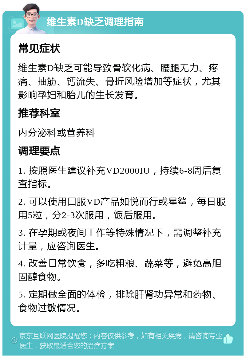 维生素D缺乏调理指南 常见症状 维生素D缺乏可能导致骨软化病、腰腿无力、疼痛、抽筋、钙流失、骨折风险增加等症状，尤其影响孕妇和胎儿的生长发育。 推荐科室 内分泌科或营养科 调理要点 1. 按照医生建议补充VD2000IU，持续6-8周后复查指标。 2. 可以使用口服VD产品如悦而行或星鲨，每日服用5粒，分2-3次服用，饭后服用。 3. 在孕期或夜间工作等特殊情况下，需调整补充计量，应咨询医生。 4. 改善日常饮食，多吃粗粮、蔬菜等，避免高胆固醇食物。 5. 定期做全面的体检，排除肝肾功异常和药物、食物过敏情况。