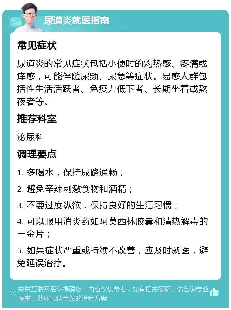 尿道炎就医指南 常见症状 尿道炎的常见症状包括小便时的灼热感、疼痛或痒感，可能伴随尿频、尿急等症状。易感人群包括性生活活跃者、免疫力低下者、长期坐着或熬夜者等。 推荐科室 泌尿科 调理要点 1. 多喝水，保持尿路通畅； 2. 避免辛辣刺激食物和酒精； 3. 不要过度纵欲，保持良好的生活习惯； 4. 可以服用消炎药如阿莫西林胶囊和清热解毒的三金片； 5. 如果症状严重或持续不改善，应及时就医，避免延误治疗。