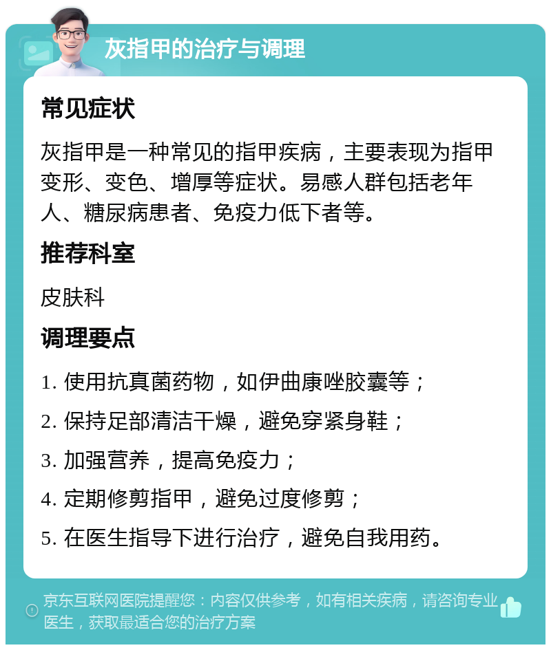 灰指甲的治疗与调理 常见症状 灰指甲是一种常见的指甲疾病，主要表现为指甲变形、变色、增厚等症状。易感人群包括老年人、糖尿病患者、免疫力低下者等。 推荐科室 皮肤科 调理要点 1. 使用抗真菌药物，如伊曲康唑胶囊等； 2. 保持足部清洁干燥，避免穿紧身鞋； 3. 加强营养，提高免疫力； 4. 定期修剪指甲，避免过度修剪； 5. 在医生指导下进行治疗，避免自我用药。