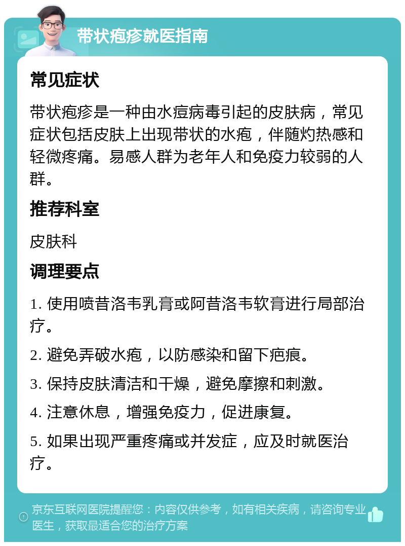 带状疱疹就医指南 常见症状 带状疱疹是一种由水痘病毒引起的皮肤病，常见症状包括皮肤上出现带状的水疱，伴随灼热感和轻微疼痛。易感人群为老年人和免疫力较弱的人群。 推荐科室 皮肤科 调理要点 1. 使用喷昔洛韦乳膏或阿昔洛韦软膏进行局部治疗。 2. 避免弄破水疱，以防感染和留下疤痕。 3. 保持皮肤清洁和干燥，避免摩擦和刺激。 4. 注意休息，增强免疫力，促进康复。 5. 如果出现严重疼痛或并发症，应及时就医治疗。