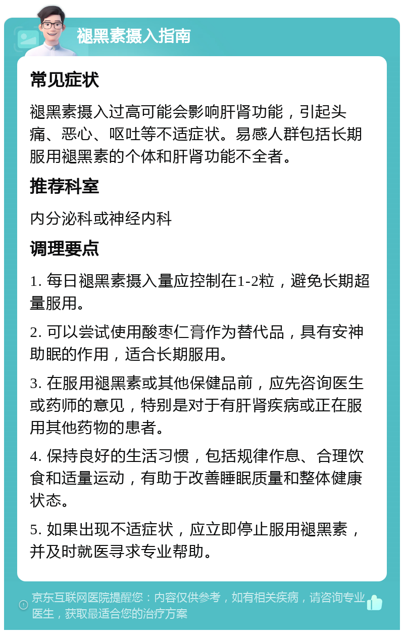 褪黑素摄入指南 常见症状 褪黑素摄入过高可能会影响肝肾功能，引起头痛、恶心、呕吐等不适症状。易感人群包括长期服用褪黑素的个体和肝肾功能不全者。 推荐科室 内分泌科或神经内科 调理要点 1. 每日褪黑素摄入量应控制在1-2粒，避免长期超量服用。 2. 可以尝试使用酸枣仁膏作为替代品，具有安神助眠的作用，适合长期服用。 3. 在服用褪黑素或其他保健品前，应先咨询医生或药师的意见，特别是对于有肝肾疾病或正在服用其他药物的患者。 4. 保持良好的生活习惯，包括规律作息、合理饮食和适量运动，有助于改善睡眠质量和整体健康状态。 5. 如果出现不适症状，应立即停止服用褪黑素，并及时就医寻求专业帮助。