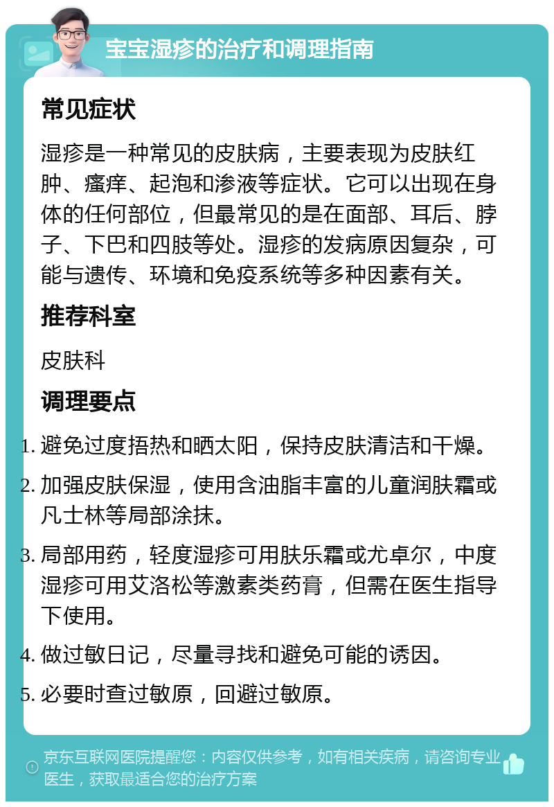 宝宝湿疹的治疗和调理指南 常见症状 湿疹是一种常见的皮肤病，主要表现为皮肤红肿、瘙痒、起泡和渗液等症状。它可以出现在身体的任何部位，但最常见的是在面部、耳后、脖子、下巴和四肢等处。湿疹的发病原因复杂，可能与遗传、环境和免疫系统等多种因素有关。 推荐科室 皮肤科 调理要点 避免过度捂热和晒太阳，保持皮肤清洁和干燥。 加强皮肤保湿，使用含油脂丰富的儿童润肤霜或凡士林等局部涂抹。 局部用药，轻度湿疹可用肤乐霜或尤卓尔，中度湿疹可用艾洛松等激素类药膏，但需在医生指导下使用。 做过敏日记，尽量寻找和避免可能的诱因。 必要时查过敏原，回避过敏原。