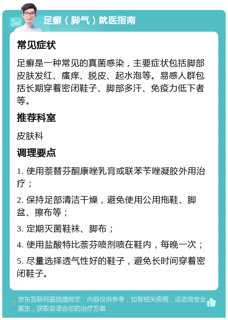 足癣（脚气）就医指南 常见症状 足癣是一种常见的真菌感染，主要症状包括脚部皮肤发红、瘙痒、脱皮、起水泡等。易感人群包括长期穿着密闭鞋子、脚部多汗、免疫力低下者等。 推荐科室 皮肤科 调理要点 1. 使用萘替芬酮康唑乳膏或联苯苄唑凝胶外用治疗； 2. 保持足部清洁干燥，避免使用公用拖鞋、脚盆、擦布等； 3. 定期灭菌鞋袜、脚布； 4. 使用盐酸特比萘芬喷剂喷在鞋内，每晚一次； 5. 尽量选择透气性好的鞋子，避免长时间穿着密闭鞋子。