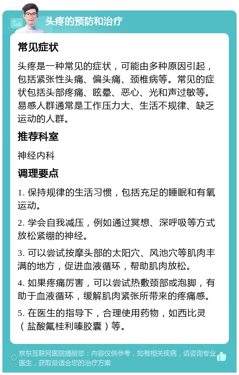 头疼的预防和治疗 常见症状 头疼是一种常见的症状，可能由多种原因引起，包括紧张性头痛、偏头痛、颈椎病等。常见的症状包括头部疼痛、眩晕、恶心、光和声过敏等。易感人群通常是工作压力大、生活不规律、缺乏运动的人群。 推荐科室 神经内科 调理要点 1. 保持规律的生活习惯，包括充足的睡眠和有氧运动。 2. 学会自我减压，例如通过冥想、深呼吸等方式放松紧绷的神经。 3. 可以尝试按摩头部的太阳穴、风池穴等肌肉丰满的地方，促进血液循环，帮助肌肉放松。 4. 如果疼痛厉害，可以尝试热敷颈部或泡脚，有助于血液循环，缓解肌肉紧张所带来的疼痛感。 5. 在医生的指导下，合理使用药物，如西比灵（盐酸氟桂利嗪胶囊）等。