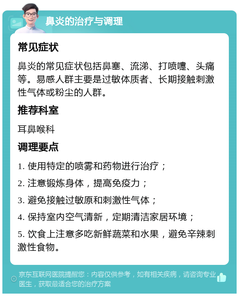 鼻炎的治疗与调理 常见症状 鼻炎的常见症状包括鼻塞、流涕、打喷嚏、头痛等。易感人群主要是过敏体质者、长期接触刺激性气体或粉尘的人群。 推荐科室 耳鼻喉科 调理要点 1. 使用特定的喷雾和药物进行治疗； 2. 注意锻炼身体，提高免疫力； 3. 避免接触过敏原和刺激性气体； 4. 保持室内空气清新，定期清洁家居环境； 5. 饮食上注意多吃新鲜蔬菜和水果，避免辛辣刺激性食物。