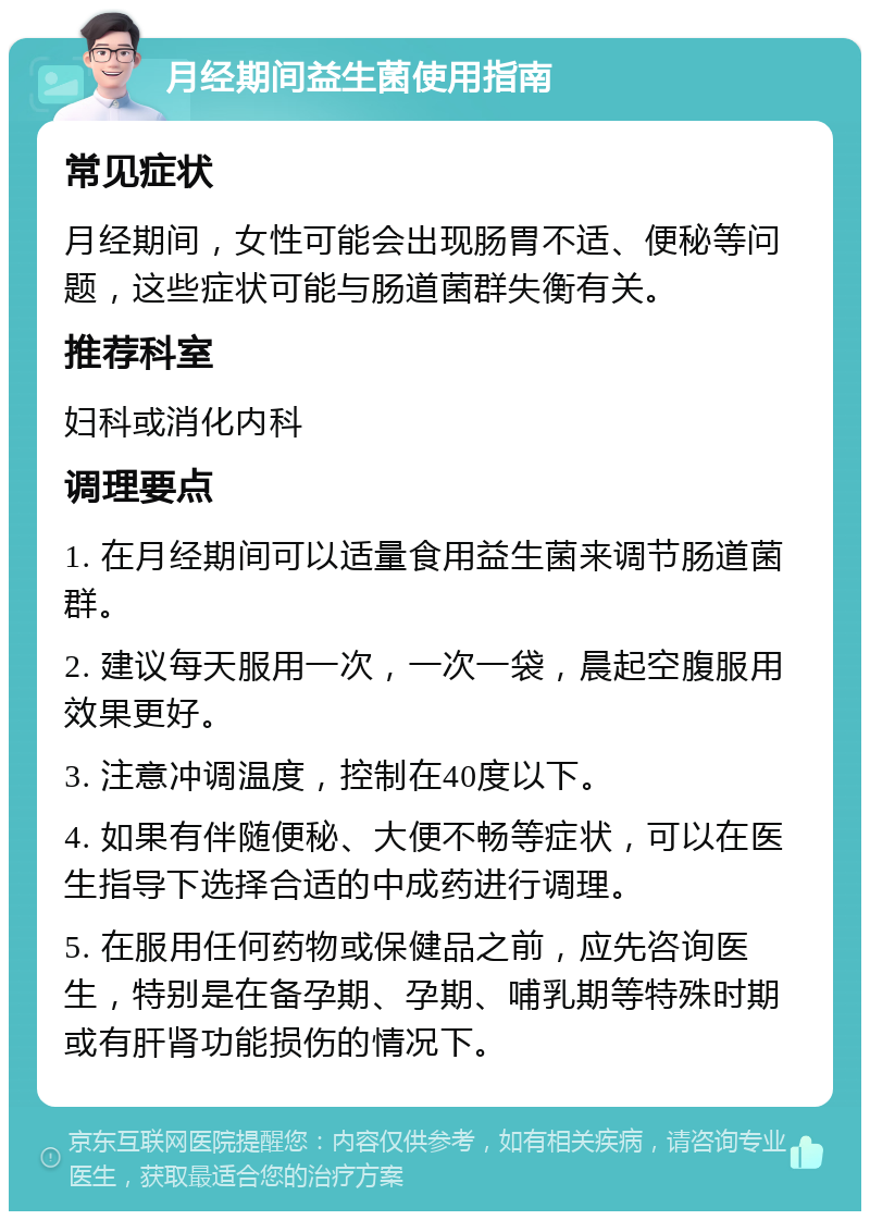 月经期间益生菌使用指南 常见症状 月经期间，女性可能会出现肠胃不适、便秘等问题，这些症状可能与肠道菌群失衡有关。 推荐科室 妇科或消化内科 调理要点 1. 在月经期间可以适量食用益生菌来调节肠道菌群。 2. 建议每天服用一次，一次一袋，晨起空腹服用效果更好。 3. 注意冲调温度，控制在40度以下。 4. 如果有伴随便秘、大便不畅等症状，可以在医生指导下选择合适的中成药进行调理。 5. 在服用任何药物或保健品之前，应先咨询医生，特别是在备孕期、孕期、哺乳期等特殊时期或有肝肾功能损伤的情况下。