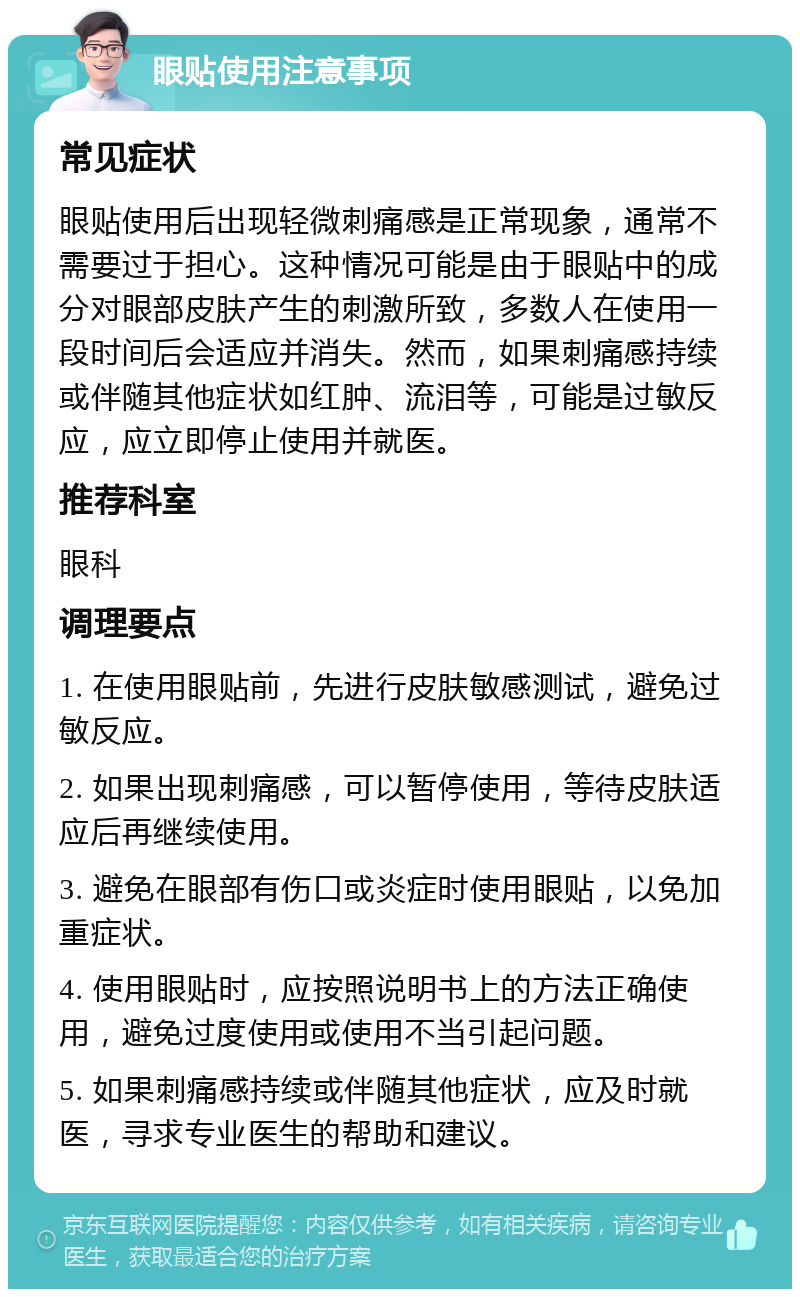 眼贴使用注意事项 常见症状 眼贴使用后出现轻微刺痛感是正常现象，通常不需要过于担心。这种情况可能是由于眼贴中的成分对眼部皮肤产生的刺激所致，多数人在使用一段时间后会适应并消失。然而，如果刺痛感持续或伴随其他症状如红肿、流泪等，可能是过敏反应，应立即停止使用并就医。 推荐科室 眼科 调理要点 1. 在使用眼贴前，先进行皮肤敏感测试，避免过敏反应。 2. 如果出现刺痛感，可以暂停使用，等待皮肤适应后再继续使用。 3. 避免在眼部有伤口或炎症时使用眼贴，以免加重症状。 4. 使用眼贴时，应按照说明书上的方法正确使用，避免过度使用或使用不当引起问题。 5. 如果刺痛感持续或伴随其他症状，应及时就医，寻求专业医生的帮助和建议。