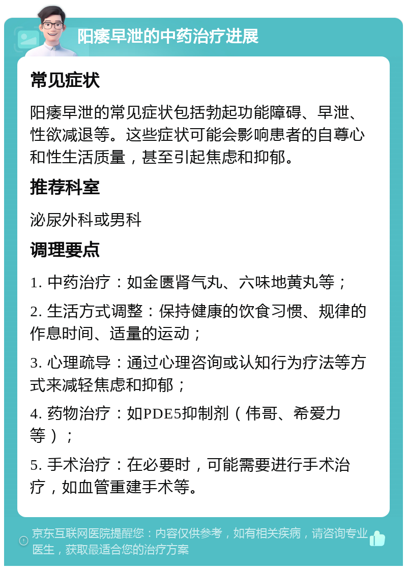 阳痿早泄的中药治疗进展 常见症状 阳痿早泄的常见症状包括勃起功能障碍、早泄、性欲减退等。这些症状可能会影响患者的自尊心和性生活质量，甚至引起焦虑和抑郁。 推荐科室 泌尿外科或男科 调理要点 1. 中药治疗：如金匮肾气丸、六味地黄丸等； 2. 生活方式调整：保持健康的饮食习惯、规律的作息时间、适量的运动； 3. 心理疏导：通过心理咨询或认知行为疗法等方式来减轻焦虑和抑郁； 4. 药物治疗：如PDE5抑制剂（伟哥、希爱力等）； 5. 手术治疗：在必要时，可能需要进行手术治疗，如血管重建手术等。