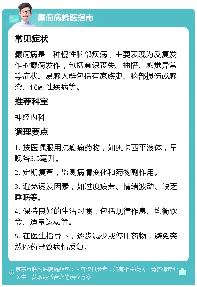 癫痫病就医指南 常见症状 癫痫病是一种慢性脑部疾病，主要表现为反复发作的癫痫发作，包括意识丧失、抽搐、感觉异常等症状。易感人群包括有家族史、脑部损伤或感染、代谢性疾病等。 推荐科室 神经内科 调理要点 1. 按医嘱服用抗癫痫药物，如奥卡西平液体，早晚各3.5毫升。 2. 定期复查，监测病情变化和药物副作用。 3. 避免诱发因素，如过度疲劳、情绪波动、缺乏睡眠等。 4. 保持良好的生活习惯，包括规律作息、均衡饮食、适量运动等。 5. 在医生指导下，逐步减少或停用药物，避免突然停药导致病情反复。