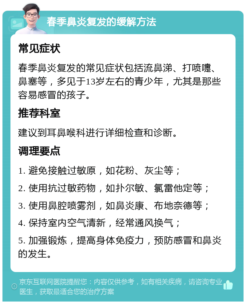 春季鼻炎复发的缓解方法 常见症状 春季鼻炎复发的常见症状包括流鼻涕、打喷嚏、鼻塞等，多见于13岁左右的青少年，尤其是那些容易感冒的孩子。 推荐科室 建议到耳鼻喉科进行详细检查和诊断。 调理要点 1. 避免接触过敏原，如花粉、灰尘等； 2. 使用抗过敏药物，如扑尔敏、氯雷他定等； 3. 使用鼻腔喷雾剂，如鼻炎康、布地奈德等； 4. 保持室内空气清新，经常通风换气； 5. 加强锻炼，提高身体免疫力，预防感冒和鼻炎的发生。