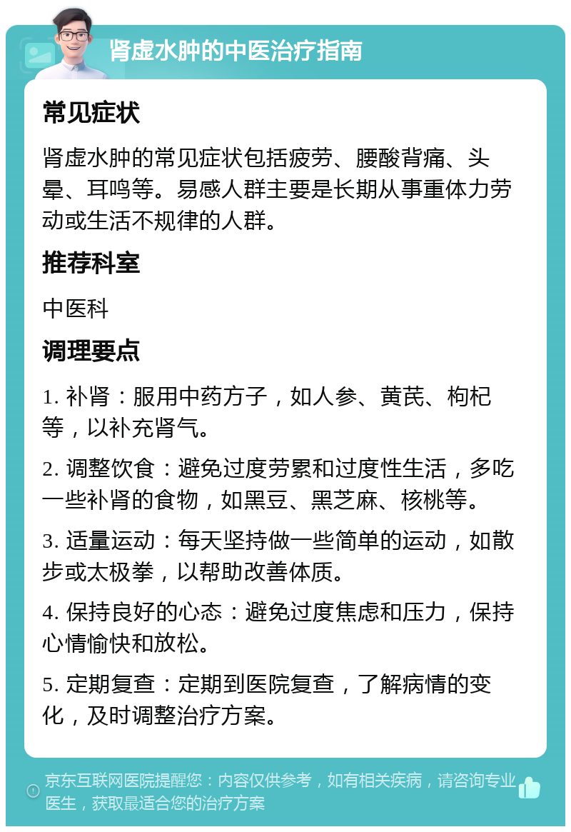 肾虚水肿的中医治疗指南 常见症状 肾虚水肿的常见症状包括疲劳、腰酸背痛、头晕、耳鸣等。易感人群主要是长期从事重体力劳动或生活不规律的人群。 推荐科室 中医科 调理要点 1. 补肾：服用中药方子，如人参、黄芪、枸杞等，以补充肾气。 2. 调整饮食：避免过度劳累和过度性生活，多吃一些补肾的食物，如黑豆、黑芝麻、核桃等。 3. 适量运动：每天坚持做一些简单的运动，如散步或太极拳，以帮助改善体质。 4. 保持良好的心态：避免过度焦虑和压力，保持心情愉快和放松。 5. 定期复查：定期到医院复查，了解病情的变化，及时调整治疗方案。