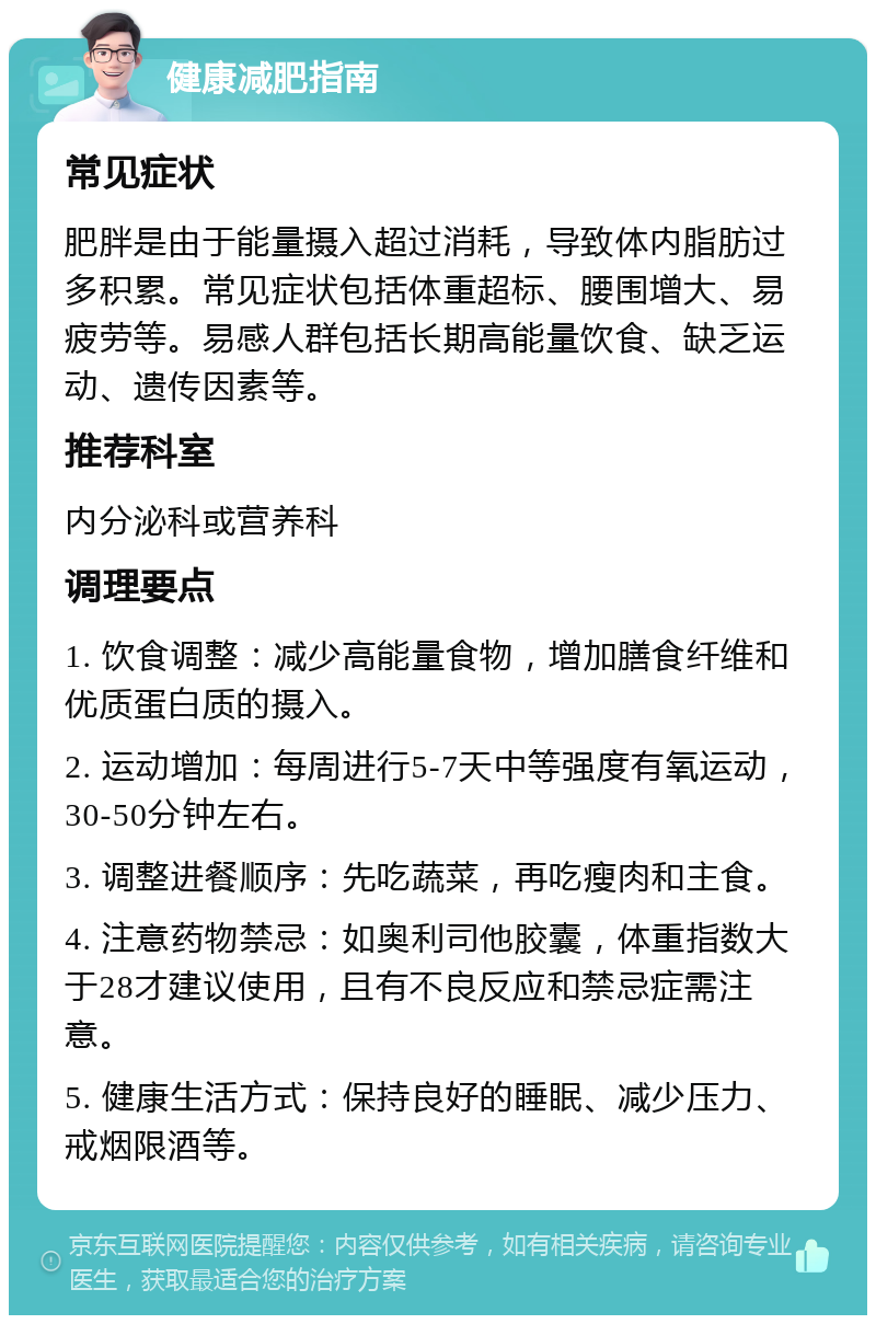 健康减肥指南 常见症状 肥胖是由于能量摄入超过消耗，导致体内脂肪过多积累。常见症状包括体重超标、腰围增大、易疲劳等。易感人群包括长期高能量饮食、缺乏运动、遗传因素等。 推荐科室 内分泌科或营养科 调理要点 1. 饮食调整：减少高能量食物，增加膳食纤维和优质蛋白质的摄入。 2. 运动增加：每周进行5-7天中等强度有氧运动，30-50分钟左右。 3. 调整进餐顺序：先吃蔬菜，再吃瘦肉和主食。 4. 注意药物禁忌：如奥利司他胶囊，体重指数大于28才建议使用，且有不良反应和禁忌症需注意。 5. 健康生活方式：保持良好的睡眠、减少压力、戒烟限酒等。