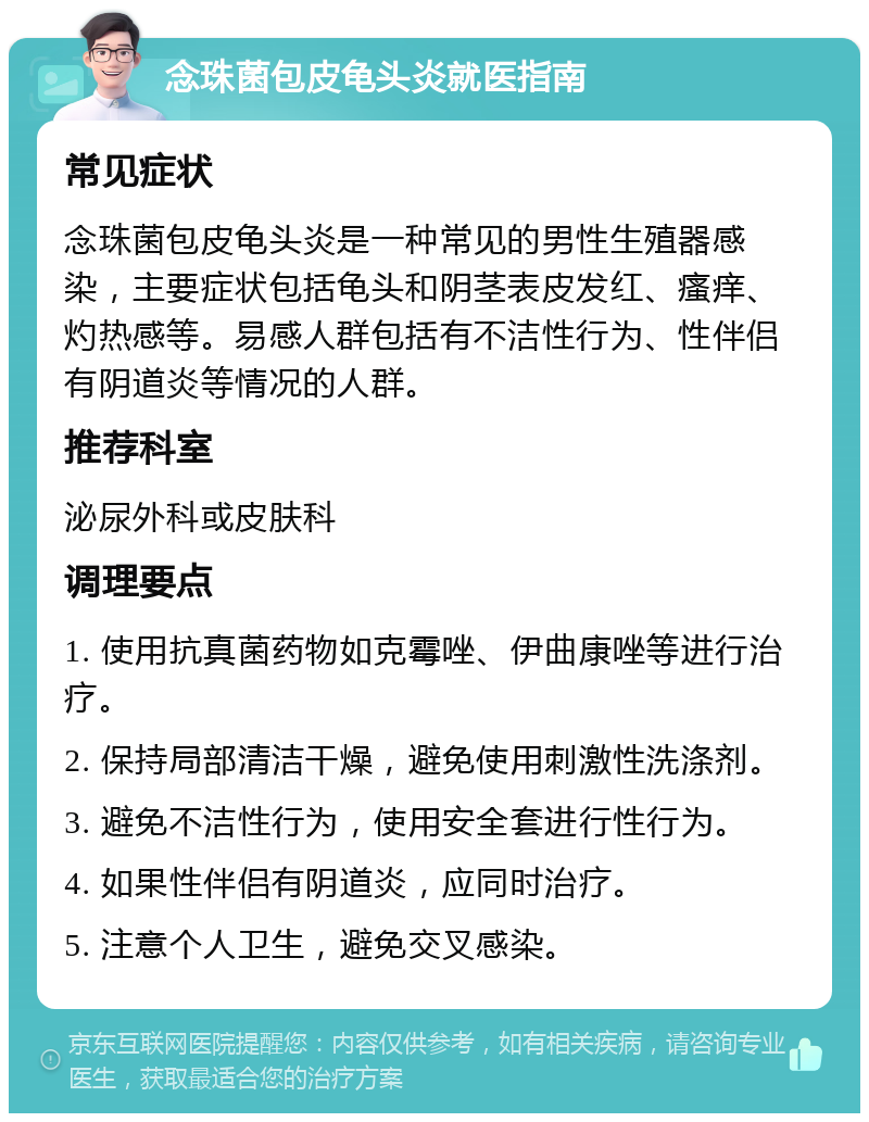 念珠菌包皮龟头炎就医指南 常见症状 念珠菌包皮龟头炎是一种常见的男性生殖器感染，主要症状包括龟头和阴茎表皮发红、瘙痒、灼热感等。易感人群包括有不洁性行为、性伴侣有阴道炎等情况的人群。 推荐科室 泌尿外科或皮肤科 调理要点 1. 使用抗真菌药物如克霉唑、伊曲康唑等进行治疗。 2. 保持局部清洁干燥，避免使用刺激性洗涤剂。 3. 避免不洁性行为，使用安全套进行性行为。 4. 如果性伴侣有阴道炎，应同时治疗。 5. 注意个人卫生，避免交叉感染。