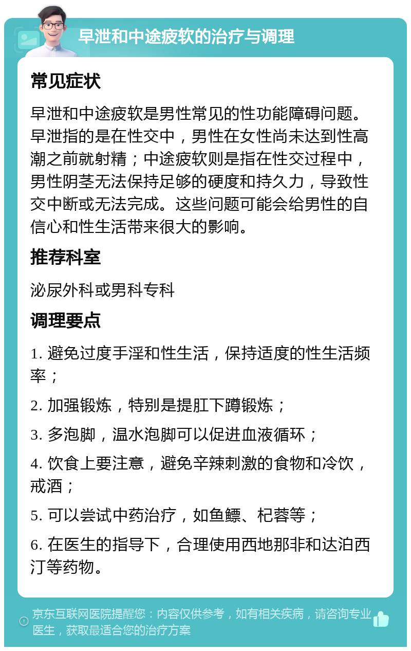 早泄和中途疲软的治疗与调理 常见症状 早泄和中途疲软是男性常见的性功能障碍问题。早泄指的是在性交中，男性在女性尚未达到性高潮之前就射精；中途疲软则是指在性交过程中，男性阴茎无法保持足够的硬度和持久力，导致性交中断或无法完成。这些问题可能会给男性的自信心和性生活带来很大的影响。 推荐科室 泌尿外科或男科专科 调理要点 1. 避免过度手淫和性生活，保持适度的性生活频率； 2. 加强锻炼，特别是提肛下蹲锻炼； 3. 多泡脚，温水泡脚可以促进血液循环； 4. 饮食上要注意，避免辛辣刺激的食物和冷饮，戒酒； 5. 可以尝试中药治疗，如鱼鳔、杞蓉等； 6. 在医生的指导下，合理使用西地那非和达泊西汀等药物。