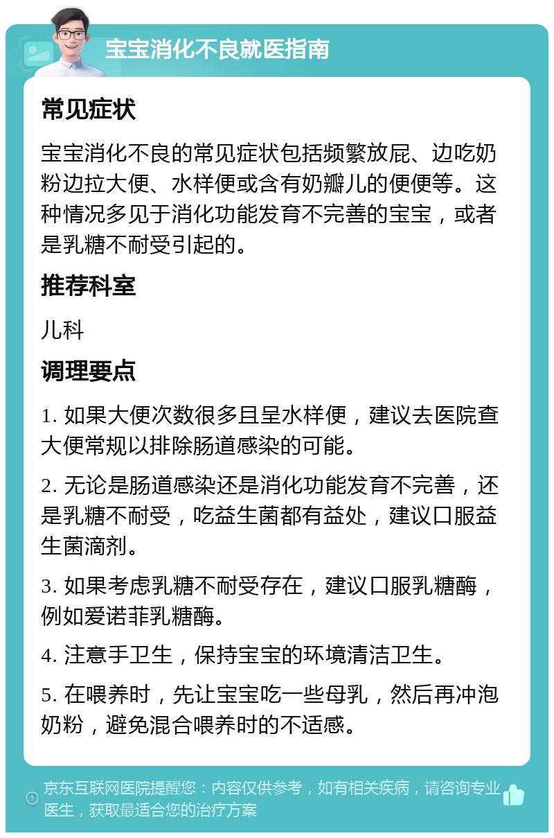 宝宝消化不良就医指南 常见症状 宝宝消化不良的常见症状包括频繁放屁、边吃奶粉边拉大便、水样便或含有奶瓣儿的便便等。这种情况多见于消化功能发育不完善的宝宝，或者是乳糖不耐受引起的。 推荐科室 儿科 调理要点 1. 如果大便次数很多且呈水样便，建议去医院查大便常规以排除肠道感染的可能。 2. 无论是肠道感染还是消化功能发育不完善，还是乳糖不耐受，吃益生菌都有益处，建议口服益生菌滴剂。 3. 如果考虑乳糖不耐受存在，建议口服乳糖酶，例如爱诺菲乳糖酶。 4. 注意手卫生，保持宝宝的环境清洁卫生。 5. 在喂养时，先让宝宝吃一些母乳，然后再冲泡奶粉，避免混合喂养时的不适感。