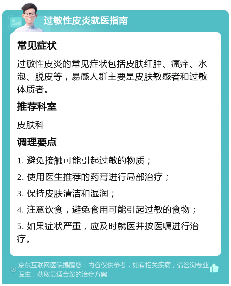 过敏性皮炎就医指南 常见症状 过敏性皮炎的常见症状包括皮肤红肿、瘙痒、水泡、脱皮等，易感人群主要是皮肤敏感者和过敏体质者。 推荐科室 皮肤科 调理要点 1. 避免接触可能引起过敏的物质； 2. 使用医生推荐的药膏进行局部治疗； 3. 保持皮肤清洁和湿润； 4. 注意饮食，避免食用可能引起过敏的食物； 5. 如果症状严重，应及时就医并按医嘱进行治疗。