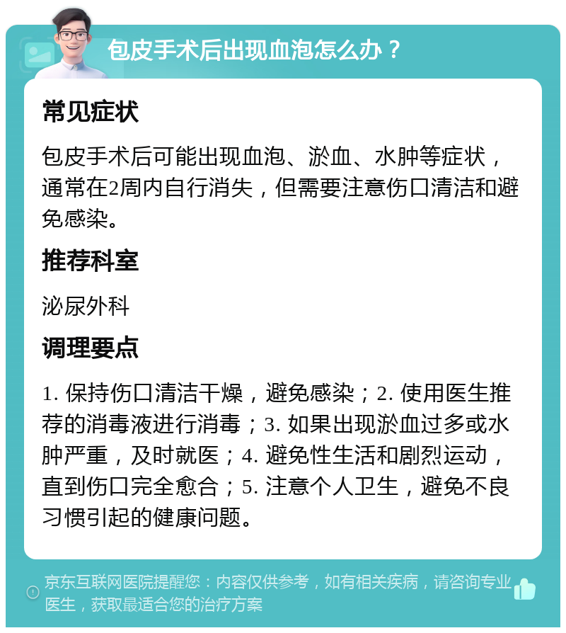 包皮手术后出现血泡怎么办？ 常见症状 包皮手术后可能出现血泡、淤血、水肿等症状，通常在2周内自行消失，但需要注意伤口清洁和避免感染。 推荐科室 泌尿外科 调理要点 1. 保持伤口清洁干燥，避免感染；2. 使用医生推荐的消毒液进行消毒；3. 如果出现淤血过多或水肿严重，及时就医；4. 避免性生活和剧烈运动，直到伤口完全愈合；5. 注意个人卫生，避免不良习惯引起的健康问题。