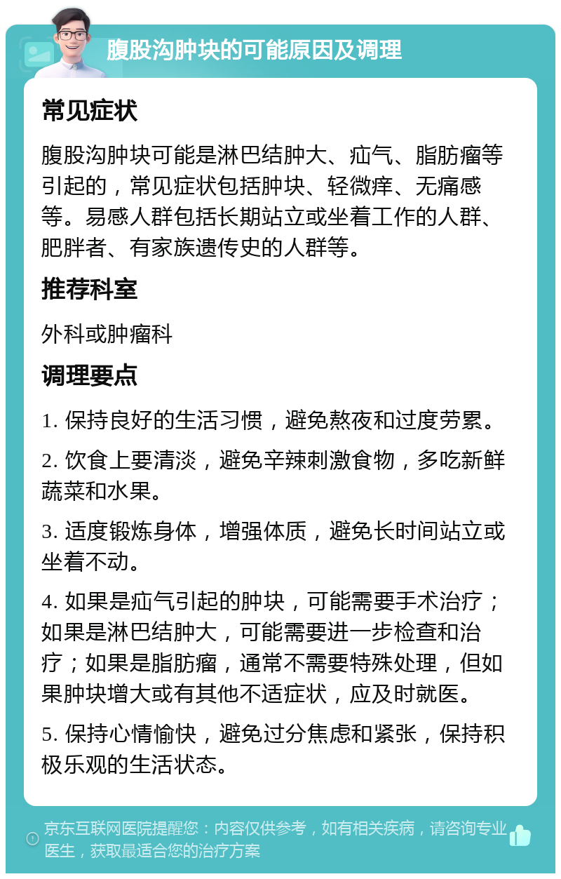 腹股沟肿块的可能原因及调理 常见症状 腹股沟肿块可能是淋巴结肿大、疝气、脂肪瘤等引起的，常见症状包括肿块、轻微痒、无痛感等。易感人群包括长期站立或坐着工作的人群、肥胖者、有家族遗传史的人群等。 推荐科室 外科或肿瘤科 调理要点 1. 保持良好的生活习惯，避免熬夜和过度劳累。 2. 饮食上要清淡，避免辛辣刺激食物，多吃新鲜蔬菜和水果。 3. 适度锻炼身体，增强体质，避免长时间站立或坐着不动。 4. 如果是疝气引起的肿块，可能需要手术治疗；如果是淋巴结肿大，可能需要进一步检查和治疗；如果是脂肪瘤，通常不需要特殊处理，但如果肿块增大或有其他不适症状，应及时就医。 5. 保持心情愉快，避免过分焦虑和紧张，保持积极乐观的生活状态。