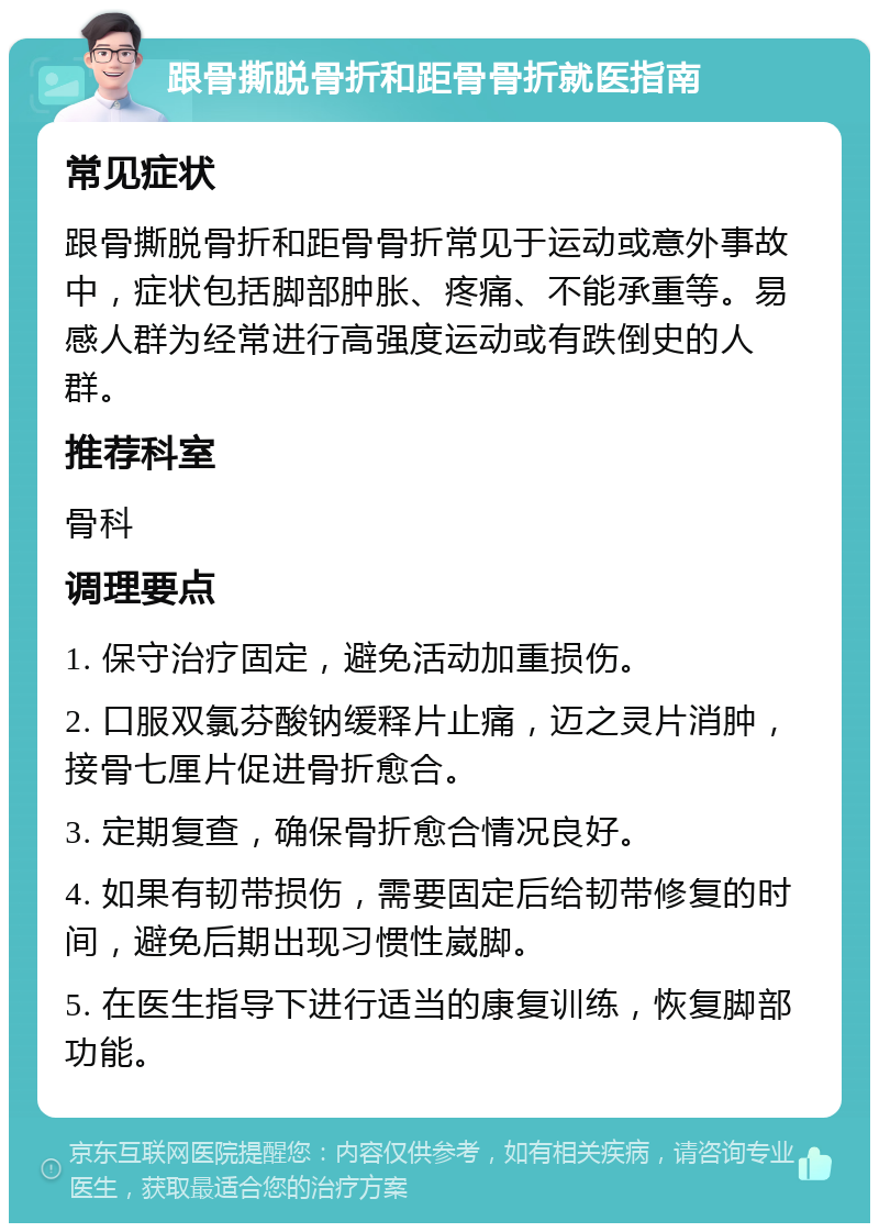 跟骨撕脱骨折和距骨骨折就医指南 常见症状 跟骨撕脱骨折和距骨骨折常见于运动或意外事故中，症状包括脚部肿胀、疼痛、不能承重等。易感人群为经常进行高强度运动或有跌倒史的人群。 推荐科室 骨科 调理要点 1. 保守治疗固定，避免活动加重损伤。 2. 口服双氯芬酸钠缓释片止痛，迈之灵片消肿，接骨七厘片促进骨折愈合。 3. 定期复查，确保骨折愈合情况良好。 4. 如果有韧带损伤，需要固定后给韧带修复的时间，避免后期出现习惯性崴脚。 5. 在医生指导下进行适当的康复训练，恢复脚部功能。